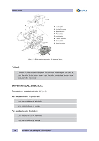 Sistemas de Travagem Antibloqueio
4.4
Sistema Teves
1. Acumulador
2. Bomba hidráulica
3. Motor eléctrico
4. Pressostato
5. Amplificador
6. Cilindro principal
7. Reservatório
8. Bloco hidráulico
Fig. 4.3 – Diversos componentes do sistema Teves
FUNÇÃO:
Distribuir o fluido dos travões pelos três circuitos de travagem (um para a
roda dianteira direita, outro para a roda dianteira esquerda e o outro para
as duas rodas traseiras).
GRUPO DE REGULAÇÃO HIDRÁULICA
É composto por seis electroválvulas 8 (Fig.4.2).
Para a roda dianteira esquerda tem:
Uma electroválvula de admissão
Uma electroválvula de escape
Para a roda dianteira direita tem:
Uma electroválvula de admissão
Uma electroválvula de escape
 