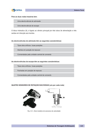 Sistemas de Travagem Antibloqueio 4.5
Sistema Teves
Para as duas rodas traseiras tem:
Uma electroválvula de admissão
Uma electroválvula de escape
O bloco hidráulico (8), é ligado ao cilindro principal por três tubos de alimentação e três
saídas em direcção aos travões.
As electroválvulas de admissão têm as seguintes características:
Tipos dois orifícios / duas posições
Abertas em posição de repouso
Comandadas pela unidade central de comando
As electroválvulas de escape têm as seguintes características:
Tipos dois orifícios / duas posições
Fechadas em posição de repouso
Comandadas pela unidade central de comando
QUATRO SENSORES DE ROTAÇÃO DAS RODAS (um por cada roda)
Fig. 4.4 – Dois modelos de sensores de velocidade
 