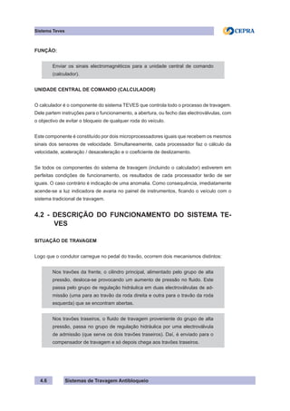 Sistemas de Travagem Antibloqueio
4.6
Sistema Teves
FUNÇÃO:
Enviar os sinais electromagnéticos para a unidade central de comando
(calculador).
UNIDADE CENTRAL DE COMANDO (CALCULADOR)
O calculador é o componente do sistema TEVES que controla todo o processo de travagem.
Dele partem instruções para o funcionamento, a abertura, ou fecho das electroválvulas, com
o objectivo de evitar o bloqueio de qualquer roda do veículo.
Este componente é constituído por dois microprocessadores iguais que recebem os mesmos
sinais dos sensores de velocidade. Simultaneamente, cada processador faz o cálculo da
velocidade, aceleração / desaceleração e o coeficiente de deslizamento.
Se todos os componentes do sistema de travagem (incluindo o calculador) estiverem em
perfeitas condições de funcionamento, os resultados de cada processador terão de ser
iguais. O caso contrário é indicação de uma anomalia. Como consequência, imediatamente
acende-se a luz indicadora de avaria no painel de instrumentos, ficando o veículo com o
sistema tradicional de travagem.
4.2 - DESCRIÇÃO DO FUNCIONAMENTO DO SISTEMA TE-
VES
SITUAÇÃO DE TRAVAGEM
Logo que o condutor carregue no pedal do travão, ocorrem dois mecanismos distintos:
Nos travões da frente, o cilindro principal, alimentado pelo grupo de alta
pressão, desloca-se provocando um aumento de pressão no fluido. Este
passa pelo grupo de regulação hidráulica em duas electroválvulas de ad-
missão (uma para ao travão da roda direita e outra para o travão da roda
esquerda) que se encontram abertas.
Nos travões traseiros, o fluido de travagem proveniente do grupo de alta
pressão, passa no grupo de regulação hidráulica por uma electroválvula
de admissão (que serve os dois travões traseiros). Daí, é enviado para o
compensador de travagem e só depois chega aos travões traseiros.
 