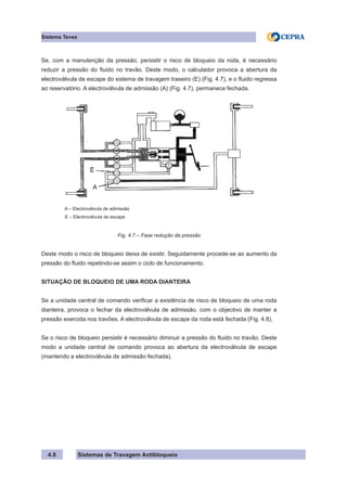 Sistemas de Travagem Antibloqueio
4.8
Sistema Teves
Se, com a manutenção da pressão, persistir o risco de bloqueio da roda, é necessário
reduzir a pressão do fluido no travão. Deste modo, o calculador provoca a abertura da
electroválvula de escape do sistema de travagem traseiro (E) (Fig. 4.7), e o fluido regressa
ao reservatório. A electroválvula de admissão (A) (Fig. 4.7), permanece fechada.
A – Electroválvula de admissão
E – Electroválvula de escape
Fig. 4.7 – Fase redução da pressão
Deste modo o risco de bloqueio deixa de existir. Seguidamente procede-se ao aumento da
pressão do fluido repetindo-se assim o ciclo de funcionamento.
SITUAÇÃO DE BLOQUEIO DE UMA RODA DIANTEIRA
Se a unidade central de comando verificar a existência de risco de bloqueio de uma roda
dianteira, provoca o fechar da electroválvula de admissão, com o objectivo de manter a
pressão exercida nos travões. A electroválvula de escape da roda está fechada (Fig. 4.8).
Se o risco de bloqueio persistir é necessário diminuir a pressão do fluido no travão. Deste
modo a unidade central de comando provoca ao abertura da electroválvula de escape
(mantendo a electroválvula de admissão fechada).
 