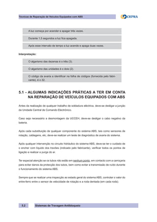 Sistemas de Travagem Antibloqueio
5.2
Técnicas de Reparação de Veículos Equipados com ABS
A luz começa por acender e apagar três vezes.
Durante 1,5 segundos a luz fica apagada.
Após esse intervalo de tempo a luz acende e apaga duas vezes.
Interpretação:
O algarismo das dezenas é o três (3).
O algarismo das unidades é o dois (2).
O código da avaria a identificar na folha de códigos (fornecida pelo fabri-
cante), é o 32.
5.1 - ALGUMAS INDICAÇÕES PRÁTICAS A TER EM CONTA
NA REPARAÇÃO DE VEÍCULOS EQUIPADOS COM ABS
Antes da realização de qualquer trabalho de soldadura eléctrica, deve-se desligar a junção
da Unidade Central de Comando Electrónico.
Caso seja necessário a desmontagem da UCCEH, deve-se desligar o cabo negativo da
bateria.
Após cada substituição de qualquer componente do sistema ABS, tais como sensores de
rotação, cablagens, etc, deve-se realizar um teste de diagnóstico de avaria do sistema.
Após qualquer intervenção no circuito hidráulico do sistema ABS, deve-se ter o cuidado de
o encher com líquido dos travões (indicado pelo fabricante), verificar todos os pontos de
ligação e realizar a purga do ar.
Ter especial atenção se os tubos não estão em nenhum ponto, em contacto com a carroçaria
para evitar danos da protecção dos tubos, bem como evitar a transmissão de ruído durante
o funcionamento do sistema ABS.
Sempre que se realizar uma inspecção ao estado geral do sistema ABS, controlar o valor do
entre-ferro entre o sensor de velocidade de rotação e a roda dentada (em cada roda).
 