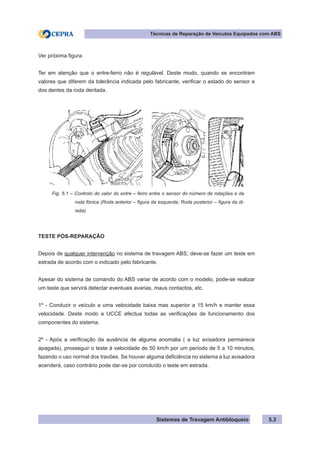 Sistemas de Travagem Antibloqueio 5.3
Técnicas de Reparação de Veículos Equipados com ABS
Ver próxima figura.
Ter em atenção que o entre-ferro não é regulável. Deste modo, quando se encontram
valores que diferem da tolerância indicada pelo fabricante, verificar o estado do sensor e
dos dentes da roda dentada.
Fig. 5.1 – Controlo do valor do entre – ferro entre o sensor do número de rotações e da
roda fónica (Roda anterior – figura da esquerda; Roda posterior – figura da di-
reita)
TESTE PÓS-REPARAÇÃO
Depois de qualquer intervenção no sistema de travagem ABS, deve-se fazer um teste em
estrada de acordo com o indicado pelo fabricante.
Apesar do sistema de comando do ABS variar de acordo com o modelo, pode-se realizar
um teste que servirá detectar eventuais avarias, maus contactos, etc.
1º - Conduzir o veículo a uma velocidade baixa mas superior a 15 km/h e manter essa
velocidade. Deste modo a UCCE efectua todas as verificações de funcionamento dos
componentes do sistema.
2º - Após a verificação da ausência de alguma anomalia ( a luz avisadora permanece
apagada), prosseguir o teste à velocidade de 50 km/h por um período de 5 a 10 minutos,
fazendo o uso normal dos travões. Se houver alguma deficiência no sistema a luz avisadora
acenderá, caso contrário pode dar-se por concluído o teste em estrada.
 