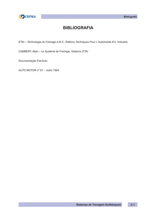 Sistemas de Travagem Antibloqueio C.1
Bibliografia
BIBLIOGRAFIA
ETAI – Technologie du Freinage A.B.S., Éditions Techniques Pour L´Automobile Et L´Industrie
CAMBERT, Alain – Le Système de Freinage, Gabarra, ETAI
Documentação Fiat Auto
AUTO MOTOR nº 61 – Julho 1994
 