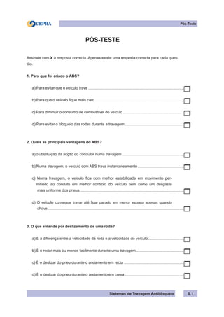 Sistemas de Travagem Antibloqueio
Pós-Teste
PÓS-TESTE
Assinale com X a resposta correcta. Apenas existe uma resposta correcta para cada ques-
tão.
1. Para que foi criado o ABS?
a) Para evitar que o veículo trave............................................................................................
b) Para que o veículo fique mais caro......................................................................................
c) Para diminuir o consumo de combustível do veículo...........................................................
d) Para evitar o bloqueio das rodas durante a travagem.........................................................
2. Quais as principais vantagens do ABS?
a) Substituição da acção do condutor numa travagem............................................................
b) Numa travagem, o veículo com ABS trava instantaneamente.
............................................
c) Numa travagem, o veículo fica com melhor estabilidade em movimento per-
mitindo ao conduto um melhor controlo do veículo bem como um desgaste
mais uniforme dos pneus....................................................................................................
d) O veículo consegue travar até ficar parado em menor espaço apenas quando
chove...................................................................................................................................
3. O que entende por deslizamento de uma roda?
a) É a diferença entre a velocidade da roda e a velocidade do veículo.
..................................
b) É o rodar mais ou menos facilmente durante uma travagem..............................................
c) É o deslizar do pneu durante o andamento em recta..........................................................
d) É o deslizar do pneu durante o andamento em curva.........................................................
S.1
 
