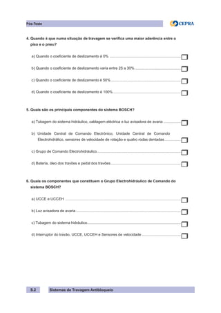 Sistemas de Travagem Antibloqueio
S.2
Pós-Teste
4. Quando é que numa situação de travagem se verifica uma maior aderência entre o
piso e o pneu?
a) Quando o coeficiente de deslizamento é 0% .
.....................................................................
b) Quando o coeficiente de deslizamento varia entre 25 a 30%.
.............................................
c) Quando o coeficiente de deslizamento é 50%.....................................................................
d) Quando o coeficiente de deslizamento é 100%.
..................................................................
5. Quais são os principais componentes do sistema BOSCH?
a) Tubagem do sistema hidráulico, cablagem eléctrica e luz avisadora de avaria..................
b) Unidade Central de Comando Electrónico, Unidade Central de Comando
Electrohidrálico, sensores de velocidade de rotação e quatro rodas dentadas.................
c) Grupo de Comando Electrohidráulico..................................................................................
d) Bateria, óleo dos travões e pedal dos travões.....................................................................
6. Quais os componentes que constituem o Grupo Electrohidráulico de Comando do
sistema BOSCH?
a) UCCE e UCCEH .................................................................................................................
b) Luz avisadora de avaria.......................................................................................................
c) Tubagem do sistema hidráulico.
...........................................................................................
d) Interruptor do travão, UCCE, UCCEH e Sensores de velocidade.......................................
 