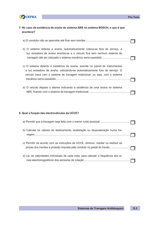 Sistemas de Travagem Antibloqueio
Pós-Teste
S.3
7. No caso da existência de avaria do sistema ABS no sistema BOSCH, o que é que
acontece?
a) O condutor não se apercebe até ficar sem travões.............................................................
b) O sistema detecta a avaria, automaticamente coloca-se fora de serviço, a
luz avisadora de avaria acende-se e o veículo fica sem nenhum sistema de
travagem até ser colocado o sistema mecânico servo-assistido.......................................
c) O sistema detecta a existência da avaria, acende no painel de instrumentos
a luz avisadora de avaria, colocando-se automaticamente fora de serviço. O
veículo trava com o sistema de travagem tradicional, ou seja, com o sistema
mecânico servo-assistido.....................................................................................................
d) O veículo dispara o alarme indicando a existência de uma avaria no sistema
ABS, ficando com o sistema de travagem tradicional.........................................................
8. Qual a função das electroválvulas da UCCE?
a) Permitir que a travagem seja feita com o menor ruído possível..........................................
b) Calcular os valores do deslizamento, aceleração ou desaceleração numa tra-
vagem.
.................................................................................................................................
c) Permitir de acordo com as instruções da UCCE, diminuir, manter ou restituir às
pinças dos travões a pressão imposta pelo conduto no pedal do travão.
............................
d) Ler as velocidades individuais de cada roda, para calcular a frequência dos si-
nais electromagnéticos dos sensores de rotação...............................................................
 