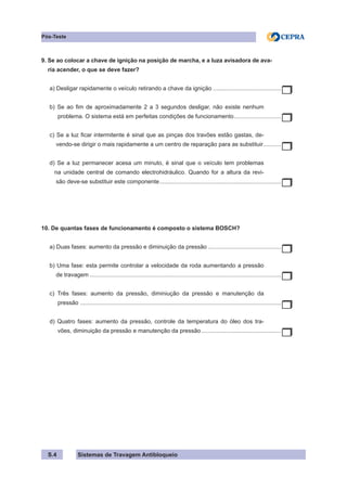 Sistemas de Travagem Antibloqueio
S.4
Pós-Teste
9. Se ao colocar a chave de ignição na posição de marcha, e a luza avisadora de ava-
ria acender, o que se deve fazer?
a) Desligar rapidamente o veículo retirando a chave da ignição...........................................
b) Se ao fim de aproximadamente 2 a 3 segundos desligar, não existe nenhum
problema. O sistema está em perfeitas condições de funcionamento.
.............................
c) Se a luz ficar intermitente é sinal que as pinças dos travões estão gastas, de-
vendo-se dirigir o mais rapidamente a um centro de reparação para as substituir.
...........
d) Se a luz permanecer acesa um minuto, é sinal que o veículo tem problemas
na unidade central de comando electrohidráulico. Quando for a altura da revi-
são deve-se substituir este componente............................................................................
10. De quantas fases de funcionamento é composto o sistema BOSCH?
a) Duas fases: aumento da pressão e diminuição da pressão..............................................
b) Uma fase: esta permite controlar a velocidade da roda aumentando a pressão
de travagem.......................................................................................................................
c) Três fases: aumento da pressão, diminiução da pressão e manutenção da
pressão .
............................................................................................................................
d) Quatro fases: aumento da pressão, controle da temperatura do óleo dos tra-
vões, diminuição da pressão e manutenção da pressão..................................................
 