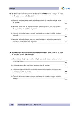 Sistemas de Travagem Antibloqueio
S.6
Pós-Teste
13. Qual a sequência de funcionamento do sistema BENDIX numa situação de risco
de bloqueio de uma roda dianteira?
a) Aumento acentuado de pressão; redução acentuada de pressão; redução lenta
de pressão.
.........................................................................................................................
b) Aumento acentuado de pressão;aumento lento de pressão; redução acentua-
da de pressão; redução lenta de pressão..........................................................................
c) Aumento lento de pressão; redução acentuada de pressão; redução lenta de
pressão.
..............................................................................................................................
d) Aumento lento de pressão; redução lenta de pressão; redução acentuada de
pressão; aumento acentuado de pressão..........................................................................
14. Qual a sequência de funcionamento do sistema BENDIX numa situação de risco
de bloqueio de uma roda traseira?
a) Aumento acentuado de pressão; redução acentuada de pressão; aumento
lento de pressão................................................................................................................
b) Diminuição acentuada de pressão; aumento lento de pressão.........................................
c)Aumentolentodepressão;reduçãolentadepressão;reduçãoacentuadadepressão;
aumento acentuado de pressão.
.........................................................................................
d) Aumento lento de pressão; redução acentuada de pressão; redução lenta de
pressão.
.............................................................................................................................
 