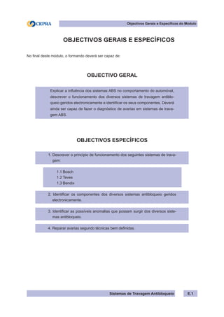 Sistemas de Travagem Antibloqueio
Objectivos Gerais e Específicos do Módulo
E.1
OBJECTIVOS GERAIS E ESPECÍFICOS
No final deste módulo, o formando deverá ser capaz de:
OBJECTIVO GERAL
Explicar a influência dos sistemas ABS no comportamento do automóvel,
descrever o funcionamento dos diversos sistemas de travagem antiblo-
queio geridos electronicamente e identificar os seus componentes. Deverá
ainda ser capaz de fazer o diagnóstico de avarias em sistemas de trava-
gem ABS.
OBJECTIVOS ESPECÍFICOS
1. Descrever o princípio de funcionamento dos seguintes sistemas de trava-
gem:
1.1 Bosch
1.2 Teves
1.3 Bendix
2. Identificar os componentes dos diversos sistemas antibloqueio geridos
electronicamente.
3. Identificar as possíveis anomalias que possam surgir dos diversos siste-
mas antibloqueio.
4. Reparar avarias segundo técnicas bem definidas.
 