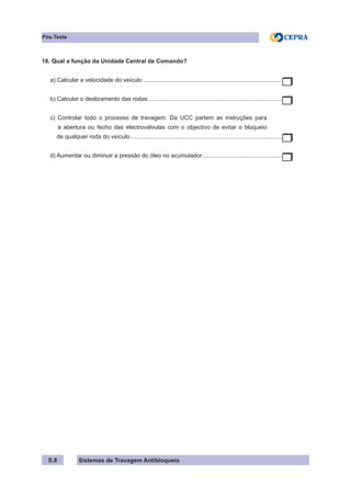 Sistemas de Travagem Antibloqueio
S.8
Pós-Teste
18. Qual a função da Unidade Central de Comando?
a) Calcular a velocidade do veículo.......................................................................................
b) Calcular o deslizamento das rodas....................................................................................
c) Controlar todo o processo de travagem. Da UCC partem as instruções para
a abertura ou fecho das electroválvulas com o objectivo de evitar o bloqueio
de qualquer roda do veículo...............................................................................................
d) Aumentar ou diminuir a pressão do óleo no acumulador.
..................................................
 