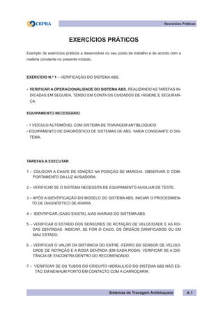 Sistemas de Travagem Antibloqueio
Exercícios Práticos
A.1
EXERCÍCIOS PRÁTICOS
Exemplo de exercícios práticos a desenvolver no seu posto de trabalho e de acordo com a
matéria constante no presente módulo.
EXERCÍCIO N.º 1 – VERIFICAÇÃO DO SISTEMA ABS.
- VERIFICAR A OPERACIONALIDADE DO SISTEMA ABS, REALIZANDO AS TAREFAS IN-
DICADAS EM SEGUIDA, TENDO EM CONTA OS CUIDADOS DE HIGIENE E SEGURAN-
ÇA.
EQUIPAMENTO NECESSÁRIO
- 1 VEÍCULO AUTOMÓVEL COM SISTEMA DE TRAVAGEM ANTIBLOQUEIO
- EQUIPAMENTO DE DIAGNÓSTICO DE SISTEMAS DE ABS. VARIA CONSOANTE O SIS-
TEMA.
TAREFAS A EXECUTAR
1 – COLOCAR A CHAVE DE IGNIÇÃO NA POSIÇÃO DE MARCHA. OBSERVAR O COM-
PORTAMENTO DA LUZ AVISADORA.
2 – VERIFICAR SE O SISTEMA NECESSITA DE EQUIPAMENTO AUXILIAR DE TESTE.
3 – APÓS A IDENTIFICAÇÃO DO MODELO DO SISTEMA ABS, INICIAR O PROCEDIMEN-
TO DE DIAGNÓSTICO DE AVARIA.
4 – IDENTIFICAR (CASO EXISTA), A/AS AVARIAS DO SISTEMA ABS.
5 – VERIFICAR O ESTADO DOS SENSORES DE ROTAÇÃO DE VELOCIDADE E AS RO-
DAS DENTADAS. INDICAR, SE FOR O CASO, OS ÓRGÃOS DANIFICADOS OU EM
MAU ESTADO.
6 – VERIFICAR O VALOR DA DISTÂNCIA DO ENTRE -FERRO DO SENSOR DE VELOCI-
DADE DE ROTAÇÃO E A RODA DENTADA (EM CADA RODA). VERIFICAR SE A DIS-
TÂNCIA SE ENCONTRA DENTRO DO RECOMENDADO.
7 – VERIFICAR SE OS TUBOS DO CIRCUITO HIDRÁULICO DO SISTEMA ABS NÃO ES-
TÃO EM NENHUM PONTO EM CONTACTO COM A CARROÇARIA.
 