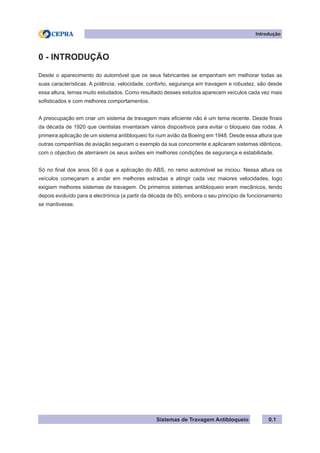 Sistemas de Travagem Antibloqueio
Introdução
0.1
0 - INTRODUÇÃO
Desde o aparecimento do automóvel que os seus fabricantes se empenham em melhorar todas as
suas características. A potência, velocidade, conforto, segurança em travagem e robustez, são desde
essa altura, temas muito estudados. Como resultado desses estudos aparecem veículos cada vez mais
sofisticados e com melhores comportamentos.
A preocupação em criar um sistema de travagem mais eficiente não é um tema recente. Desde finais
da década de 1920 que cientistas inventaram vários dispositivos para evitar o bloqueio das rodas. A
primeira aplicação de um sistema antibloqueio foi num avião da Boeing em 1948. Desde essa altura que
outras companhias de aviação seguiram o exemplo da sua concorrente e aplicaram sistemas idênticos,
com o objectivo de aterrarem os seus aviões em melhores condições de segurança e estabilidade.
Só no final dos anos 50 é que a aplicação do ABS, no ramo automóvel se iniciou. Nessa altura os
veículos começaram a andar em melhores estradas e atingir cada vez maiores velocidades, logo
exigiam melhores sistemas de travagem. Os primeiros sistemas antibloqueio eram mecânicos, tendo
depois evoluído para a electrónica (a partir da década de 60), embora o seu princípio de funcionamento
se mantivesse.
 