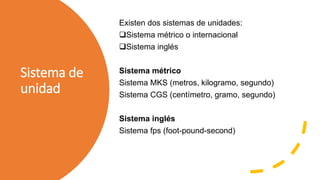 Sistema de
unidad
Existen dos sistemas de unidades:
Sistema métrico o internacional
Sistema inglés
Sistema métrico
Sistema MKS (metros, kilogramo, segundo)
Sistema CGS (centímetro, gramo, segundo)
Sistema inglés
Sistema fps (foot-pound-second)
 