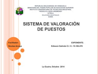REPUBLICA BOLIVARIANA DE VENEZUELA
MINISTERIO DEL PODER POPULAR DE EDUCACION SUPERIOR
INSTITUTO UNIVERSITARIO DE TECNOLIGIA INDUSTRIAL
“RODOLFO LOERO ARISMENDI”
IUTIRLA
RELACIONES INDUSTRIALES
034NA
Facilitador: EXPONENTE:
Nicolas Arcaya Edisson Galindo C.I. V.- 15.106.479
La Guaira, Octubre 2014
SISTEMA DE VALORACIÓN
DE PUESTOS
 
