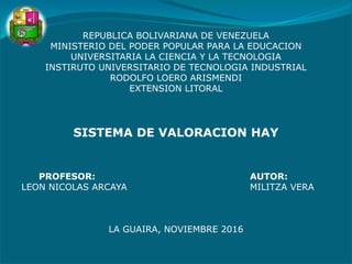 REPUBLICA BOLIVARIANA DE VENEZUELA
MINISTERIO DEL PODER POPULAR PARA LA EDUCACION
UNIVERSITARIA LA CIENCIA Y LA TECNOLOGIA
INSTIRUTO UNIVERSITARIO DE TECNOLOGIA INDUSTRIAL
RODOLFO LOERO ARISMENDI
EXTENSION LITORAL
SISTEMA DE VALORACION HAY
PROFESOR: AUTOR:
LEON NICOLAS ARCAYA MILITZA VERA
LA GUAIRA, NOVIEMBRE 2016
 