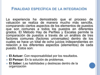 SISTEMA DE VALORACIÓN HAY
Es un sistema de valoración de puesto, el cual se
encarga de medir el contenido real del puesto de
trabajo y su importancia en la organización. Se
recoge la responsabilidad del trabajador en su
específico puesto de trabajo y no las características
personales y capacidades de dicho trabajador.
El contenido del puesto de trabajo se mide teniendo
en cuenta un nivel adecuado de desempeño. La
medición de éste se efectúa en un momento
determinado y obedeciendo a los puestos existentes
en ese momento, porque hay que tener en cuenta
que la organización cambia debido al entorno (si el
entorno cambia el contenido de los puestos podría
cambiar)”.
 