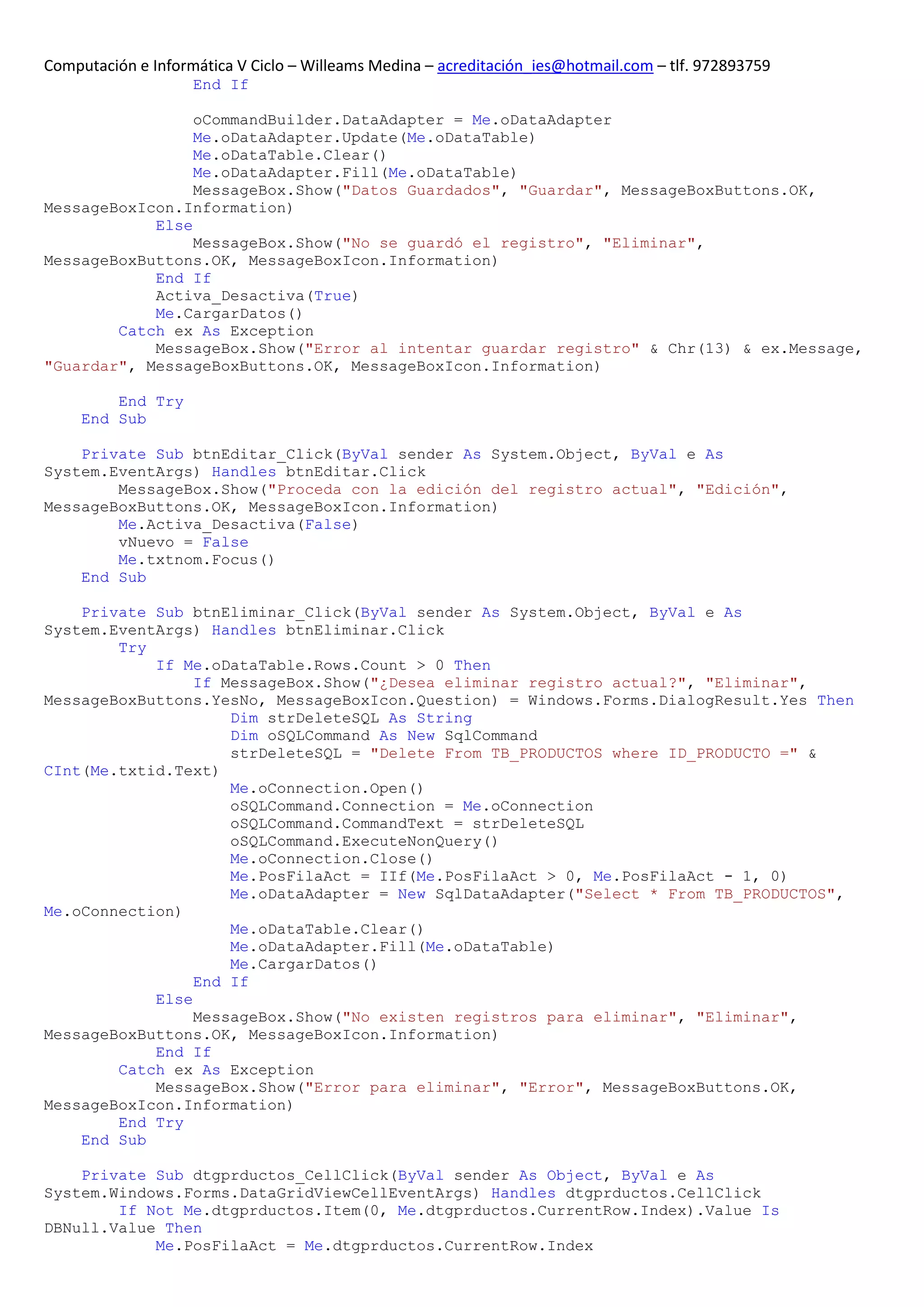 Computación e Informática V Ciclo – Willeams Medina – acreditación_ies@hotmail.com – tlf. 972893759
                    End If

                 oCommandBuilder.DataAdapter = Me.oDataAdapter
                 Me.oDataAdapter.Update(Me.oDataTable)
                 Me.oDataTable.Clear()
                 Me.oDataAdapter.Fill(Me.oDataTable)
                 MessageBox.Show("Datos Guardados", "Guardar", MessageBoxButtons.OK,
MessageBoxIcon.Information)
            Else
                 MessageBox.Show("No se guardó el registro", "Eliminar",
MessageBoxButtons.OK, MessageBoxIcon.Information)
            End If
            Activa_Desactiva(True)
            Me.CargarDatos()
        Catch ex As Exception
            MessageBox.Show("Error al intentar guardar registro" & Chr(13) & ex.Message,
"Guardar", MessageBoxButtons.OK, MessageBoxIcon.Information)

         End Try
     End Sub

    Private Sub btnEditar_Click(ByVal sender As System.Object, ByVal e As
System.EventArgs) Handles btnEditar.Click
        MessageBox.Show("Proceda con la edición del registro actual", "Edición",
MessageBoxButtons.OK, MessageBoxIcon.Information)
        Me.Activa_Desactiva(False)
        vNuevo = False
        Me.txtnom.Focus()
    End Sub

    Private Sub btnEliminar_Click(ByVal sender As System.Object, ByVal e As
System.EventArgs) Handles btnEliminar.Click
        Try
            If Me.oDataTable.Rows.Count > 0 Then
                 If MessageBox.Show("¿Desea eliminar registro actual?", "Eliminar",
MessageBoxButtons.YesNo, MessageBoxIcon.Question) = Windows.Forms.DialogResult.Yes Then
                     Dim strDeleteSQL As String
                     Dim oSQLCommand As New SqlCommand
                     strDeleteSQL = "Delete From TB_PRODUCTOS where ID_PRODUCTO =" &
CInt(Me.txtid.Text)
                     Me.oConnection.Open()
                     oSQLCommand.Connection = Me.oConnection
                     oSQLCommand.CommandText = strDeleteSQL
                     oSQLCommand.ExecuteNonQuery()
                     Me.oConnection.Close()
                     Me.PosFilaAct = IIf(Me.PosFilaAct > 0, Me.PosFilaAct - 1, 0)
                     Me.oDataAdapter = New SqlDataAdapter("Select * From TB_PRODUCTOS",
Me.oConnection)
                     Me.oDataTable.Clear()
                     Me.oDataAdapter.Fill(Me.oDataTable)
                     Me.CargarDatos()
                 End If
            Else
                 MessageBox.Show("No existen registros para eliminar", "Eliminar",
MessageBoxButtons.OK, MessageBoxIcon.Information)
            End If
        Catch ex As Exception
            MessageBox.Show("Error para eliminar", "Error", MessageBoxButtons.OK,
MessageBoxIcon.Information)
        End Try
    End Sub

    Private Sub dtgprductos_CellClick(ByVal sender As Object, ByVal e As
System.Windows.Forms.DataGridViewCellEventArgs) Handles dtgprductos.CellClick
        If Not Me.dtgprductos.Item(0, Me.dtgprductos.CurrentRow.Index).Value Is
DBNull.Value Then
            Me.PosFilaAct = Me.dtgprductos.CurrentRow.Index
 