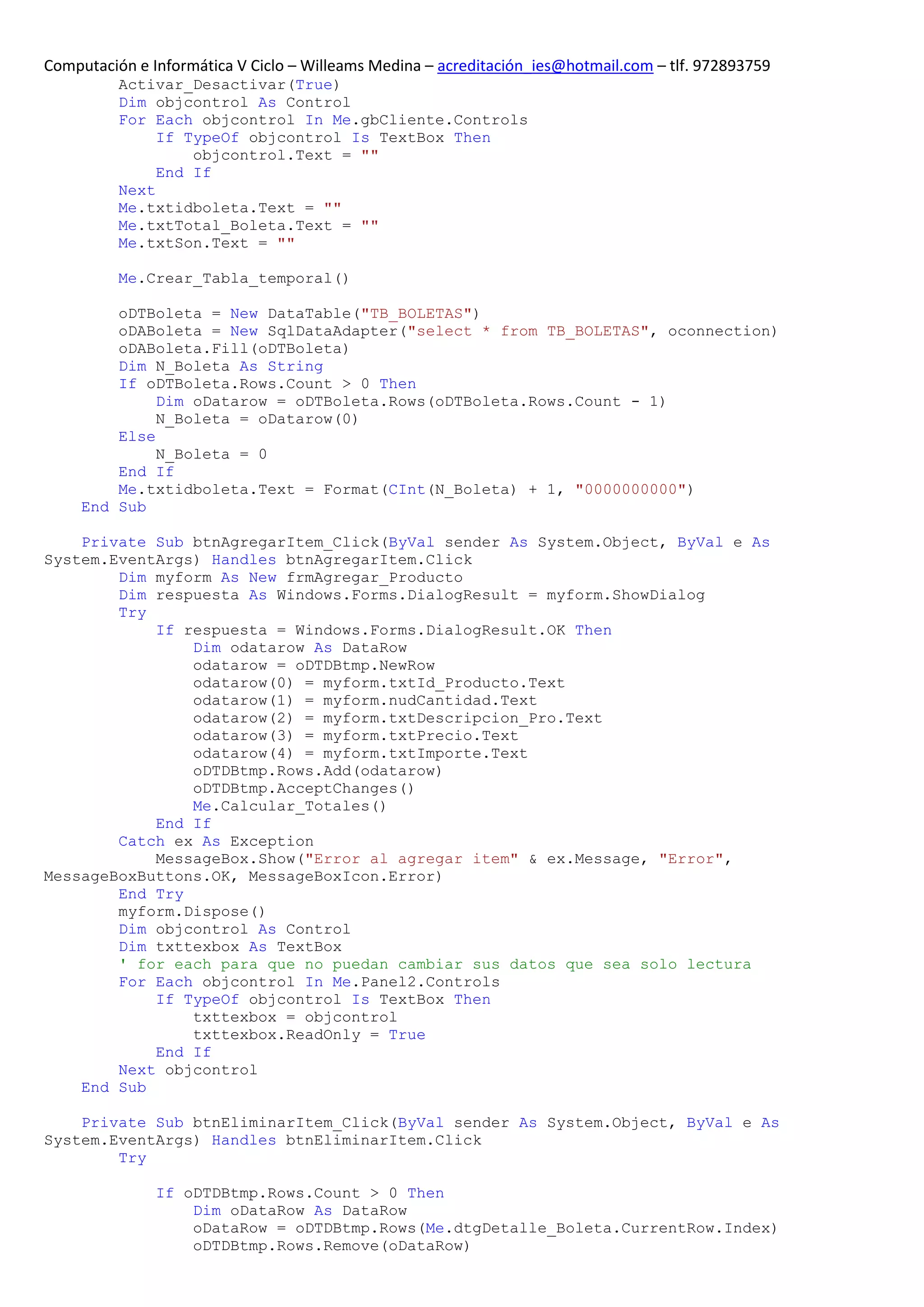 Computación e Informática V Ciclo – Willeams Medina – acreditación_ies@hotmail.com – tlf. 972893759
          Activar_Desactivar(True)
          Dim objcontrol As Control
          For Each objcontrol In Me.gbCliente.Controls
               If TypeOf objcontrol Is TextBox Then
                   objcontrol.Text = ""
               End If
          Next
          Me.txtidboleta.Text = ""
          Me.txtTotal_Boleta.Text = ""
          Me.txtSon.Text = ""

          Me.Crear_Tabla_temporal()

         oDTBoleta = New DataTable("TB_BOLETAS")
         oDABoleta = New SqlDataAdapter("select * from TB_BOLETAS", oconnection)
         oDABoleta.Fill(oDTBoleta)
         Dim N_Boleta As String
         If oDTBoleta.Rows.Count > 0 Then
              Dim oDatarow = oDTBoleta.Rows(oDTBoleta.Rows.Count - 1)
              N_Boleta = oDatarow(0)
         Else
              N_Boleta = 0
         End If
         Me.txtidboleta.Text = Format(CInt(N_Boleta) + 1, "0000000000")
     End Sub

    Private Sub btnAgregarItem_Click(ByVal sender As System.Object, ByVal e As
System.EventArgs) Handles btnAgregarItem.Click
        Dim myform As New frmAgregar_Producto
        Dim respuesta As Windows.Forms.DialogResult = myform.ShowDialog
        Try
            If respuesta = Windows.Forms.DialogResult.OK Then
                Dim odatarow As DataRow
                odatarow = oDTDBtmp.NewRow
                odatarow(0) = myform.txtId_Producto.Text
                odatarow(1) = myform.nudCantidad.Text
                odatarow(2) = myform.txtDescripcion_Pro.Text
                odatarow(3) = myform.txtPrecio.Text
                odatarow(4) = myform.txtImporte.Text
                oDTDBtmp.Rows.Add(odatarow)
                oDTDBtmp.AcceptChanges()
                Me.Calcular_Totales()
            End If
        Catch ex As Exception
            MessageBox.Show("Error al agregar item" & ex.Message, "Error",
MessageBoxButtons.OK, MessageBoxIcon.Error)
        End Try
        myform.Dispose()
        Dim objcontrol As Control
        Dim txttexbox As TextBox
        ' for each para que no puedan cambiar sus datos que sea solo lectura
        For Each objcontrol In Me.Panel2.Controls
            If TypeOf objcontrol Is TextBox Then
                txttexbox = objcontrol
                txttexbox.ReadOnly = True
            End If
        Next objcontrol
    End Sub

    Private Sub btnEliminarItem_Click(ByVal sender As System.Object, ByVal e As
System.EventArgs) Handles btnEliminarItem.Click
        Try

               If oDTDBtmp.Rows.Count > 0 Then
                   Dim oDataRow As DataRow
                   oDataRow = oDTDBtmp.Rows(Me.dtgDetalle_Boleta.CurrentRow.Index)
                   oDTDBtmp.Rows.Remove(oDataRow)
 