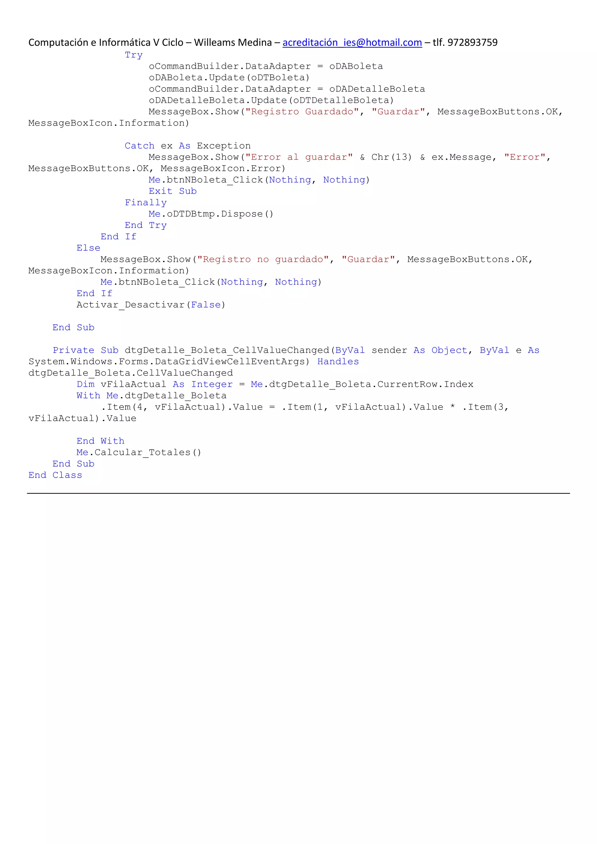Computación e Informática V Ciclo – Willeams Medina – acreditación_ies@hotmail.com – tlf. 972893759
                    Try
                    oCommandBuilder.DataAdapter = oDABoleta
                    oDABoleta.Update(oDTBoleta)
                    oCommandBuilder.DataAdapter = oDADetalleBoleta
                    oDADetalleBoleta.Update(oDTDetalleBoleta)
                    MessageBox.Show("Registro Guardado", "Guardar", MessageBoxButtons.OK,
MessageBoxIcon.Information)

                 Catch ex As Exception
                     MessageBox.Show("Error al guardar" & Chr(13) & ex.Message, "Error",
MessageBoxButtons.OK, MessageBoxIcon.Error)
                     Me.btnNBoleta_Click(Nothing, Nothing)
                     Exit Sub
                 Finally
                     Me.oDTDBtmp.Dispose()
                 End Try
             End If
        Else
             MessageBox.Show("Registro no guardado", "Guardar", MessageBoxButtons.OK,
MessageBoxIcon.Information)
             Me.btnNBoleta_Click(Nothing, Nothing)
        End If
        Activar_Desactivar(False)

     End Sub

    Private Sub dtgDetalle_Boleta_CellValueChanged(ByVal sender As Object, ByVal e As
System.Windows.Forms.DataGridViewCellEventArgs) Handles
dtgDetalle_Boleta.CellValueChanged
        Dim vFilaActual As Integer = Me.dtgDetalle_Boleta.CurrentRow.Index
        With Me.dtgDetalle_Boleta
            .Item(4, vFilaActual).Value = .Item(1, vFilaActual).Value * .Item(3,
vFilaActual).Value

        End With
        Me.Calcular_Totales()
    End Sub
End Class
 