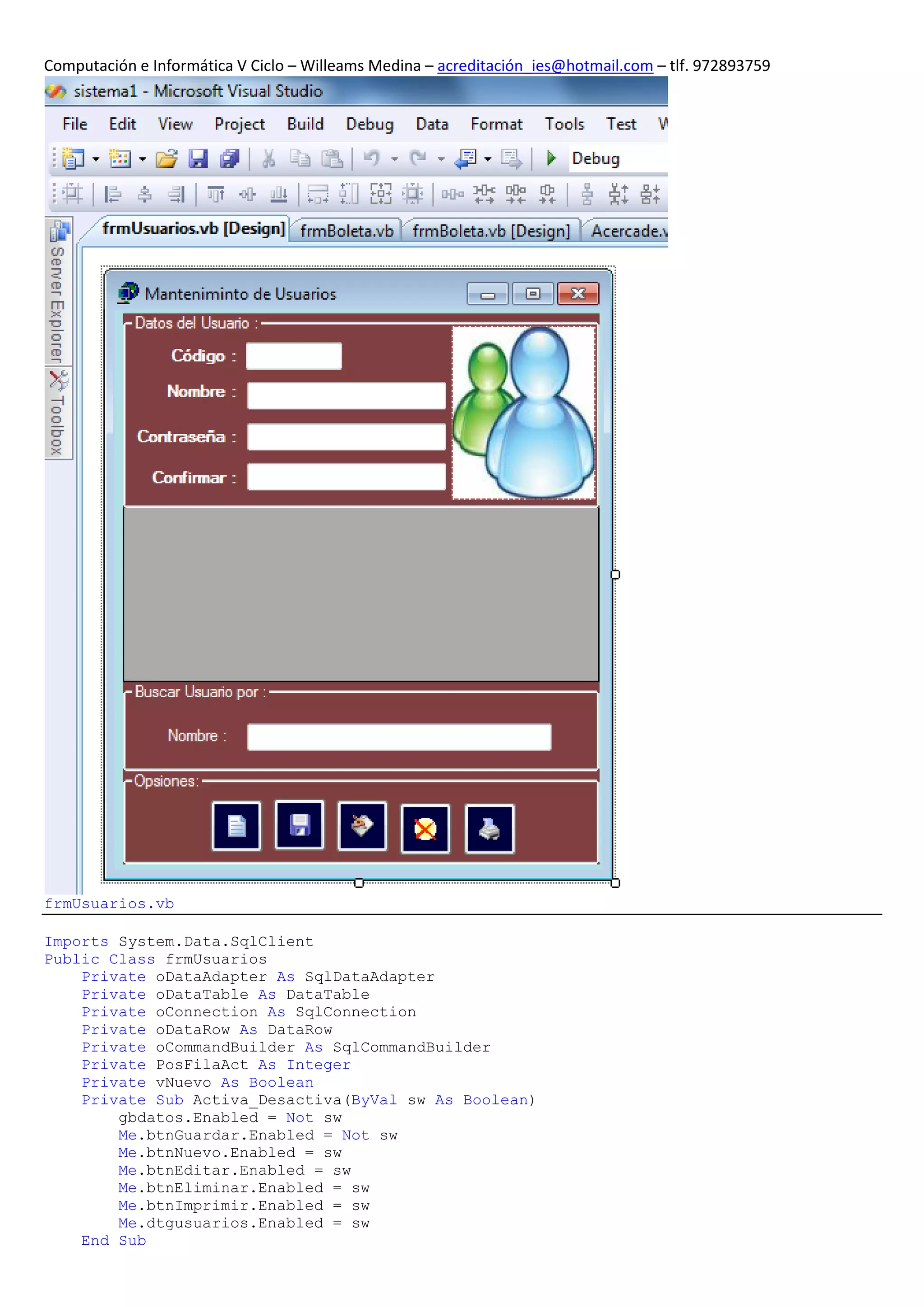 Computación e Informática V Ciclo – Willeams Medina – acreditación_ies@hotmail.com – tlf. 972893759




frmUsuarios.vb

Imports System.Data.SqlClient
Public Class frmUsuarios
    Private oDataAdapter As SqlDataAdapter
    Private oDataTable As DataTable
    Private oConnection As SqlConnection
    Private oDataRow As DataRow
    Private oCommandBuilder As SqlCommandBuilder
    Private PosFilaAct As Integer
    Private vNuevo As Boolean
    Private Sub Activa_Desactiva(ByVal sw As Boolean)
        gbdatos.Enabled = Not sw
        Me.btnGuardar.Enabled = Not sw
        Me.btnNuevo.Enabled = sw
        Me.btnEditar.Enabled = sw
        Me.btnEliminar.Enabled = sw
        Me.btnImprimir.Enabled = sw
        Me.dtgusuarios.Enabled = sw
    End Sub
 