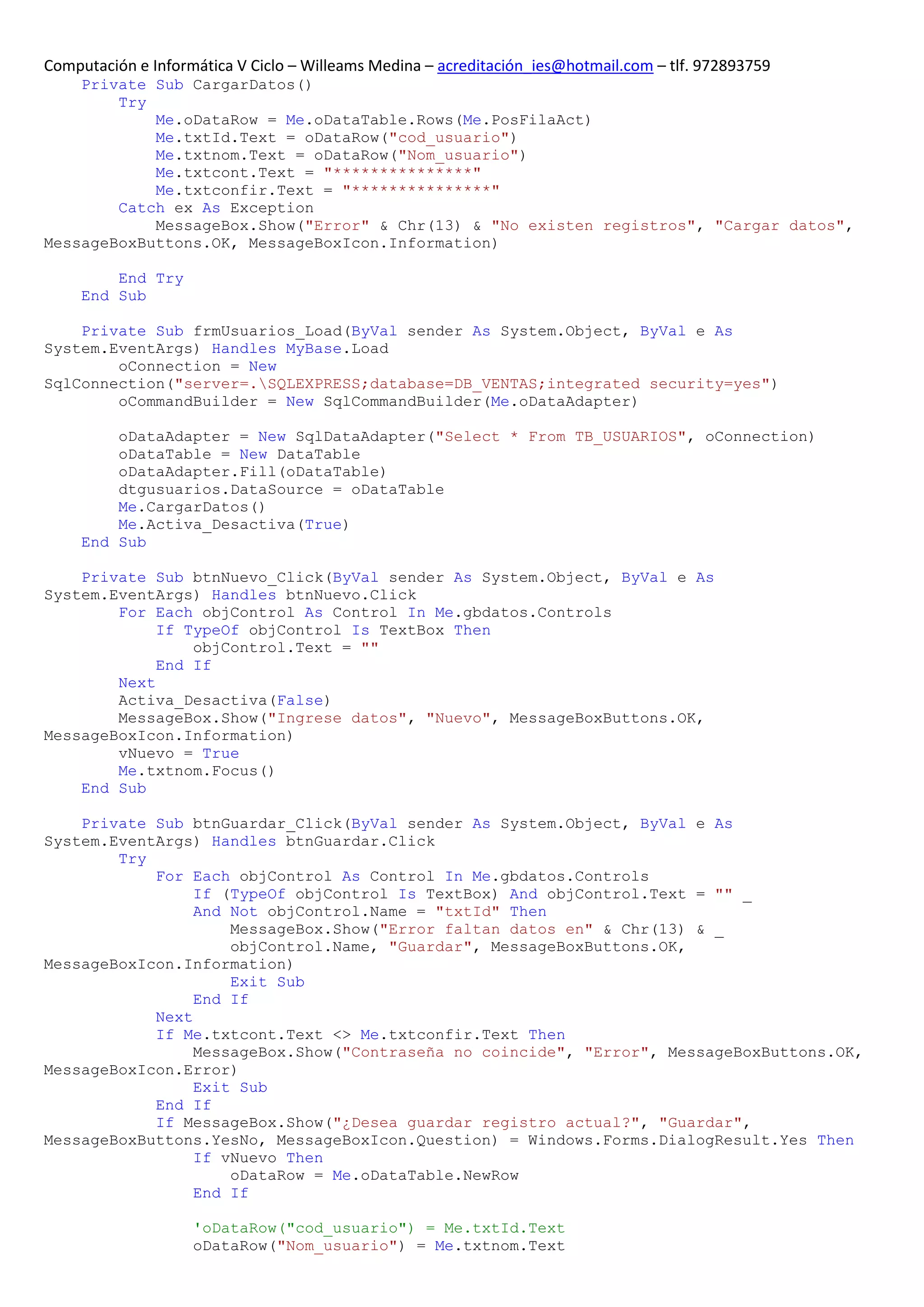 Computación e Informática V Ciclo – Willeams Medina – acreditación_ies@hotmail.com – tlf. 972893759
    Private Sub CargarDatos()
        Try
            Me.oDataRow = Me.oDataTable.Rows(Me.PosFilaAct)
            Me.txtId.Text = oDataRow("cod_usuario")
            Me.txtnom.Text = oDataRow("Nom_usuario")
            Me.txtcont.Text = "***************"
            Me.txtconfir.Text = "***************"
        Catch ex As Exception
            MessageBox.Show("Error" & Chr(13) & "No existen registros", "Cargar datos",
MessageBoxButtons.OK, MessageBoxIcon.Information)

         End Try
     End Sub

    Private Sub frmUsuarios_Load(ByVal sender As System.Object, ByVal e As
System.EventArgs) Handles MyBase.Load
        oConnection = New
SqlConnection("server=.SQLEXPRESS;database=DB_VENTAS;integrated security=yes")
        oCommandBuilder = New SqlCommandBuilder(Me.oDataAdapter)

         oDataAdapter = New SqlDataAdapter("Select * From TB_USUARIOS", oConnection)
         oDataTable = New DataTable
         oDataAdapter.Fill(oDataTable)
         dtgusuarios.DataSource = oDataTable
         Me.CargarDatos()
         Me.Activa_Desactiva(True)
     End Sub

    Private Sub btnNuevo_Click(ByVal sender As System.Object, ByVal e As
System.EventArgs) Handles btnNuevo.Click
        For Each objControl As Control In Me.gbdatos.Controls
             If TypeOf objControl Is TextBox Then
                 objControl.Text = ""
             End If
        Next
        Activa_Desactiva(False)
        MessageBox.Show("Ingrese datos", "Nuevo", MessageBoxButtons.OK,
MessageBoxIcon.Information)
        vNuevo = True
        Me.txtnom.Focus()
    End Sub

    Private Sub btnGuardar_Click(ByVal sender As System.Object, ByVal e As
System.EventArgs) Handles btnGuardar.Click
        Try
            For Each objControl As Control In Me.gbdatos.Controls
                 If (TypeOf objControl Is TextBox) And objControl.Text = "" _
                 And Not objControl.Name = "txtId" Then
                     MessageBox.Show("Error faltan datos en" & Chr(13) & _
                     objControl.Name, "Guardar", MessageBoxButtons.OK,
MessageBoxIcon.Information)
                     Exit Sub
                 End If
            Next
            If Me.txtcont.Text <> Me.txtconfir.Text Then
                 MessageBox.Show("Contraseña no coincide", "Error", MessageBoxButtons.OK,
MessageBoxIcon.Error)
                 Exit Sub
            End If
            If MessageBox.Show("¿Desea guardar registro actual?", "Guardar",
MessageBoxButtons.YesNo, MessageBoxIcon.Question) = Windows.Forms.DialogResult.Yes Then
                 If vNuevo Then
                     oDataRow = Me.oDataTable.NewRow
                 End If

                    'oDataRow("cod_usuario") = Me.txtId.Text
                    oDataRow("Nom_usuario") = Me.txtnom.Text
 