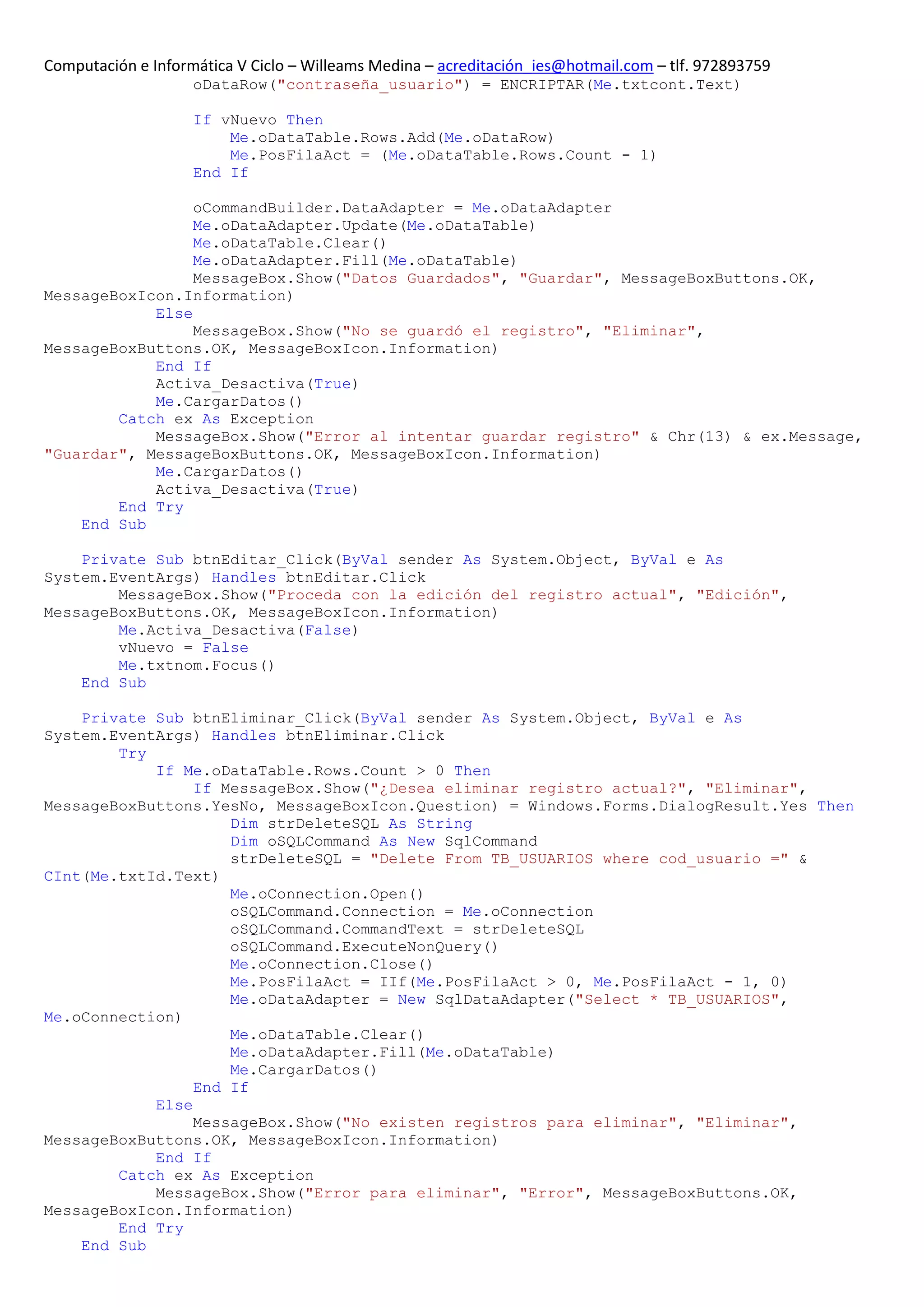 Computación e Informática V Ciclo – Willeams Medina – acreditación_ies@hotmail.com – tlf. 972893759
                    oDataRow("contraseña_usuario") = ENCRIPTAR(Me.txtcont.Text)

                    If vNuevo Then
                        Me.oDataTable.Rows.Add(Me.oDataRow)
                        Me.PosFilaAct = (Me.oDataTable.Rows.Count - 1)
                    End If

                 oCommandBuilder.DataAdapter = Me.oDataAdapter
                 Me.oDataAdapter.Update(Me.oDataTable)
                 Me.oDataTable.Clear()
                 Me.oDataAdapter.Fill(Me.oDataTable)
                 MessageBox.Show("Datos Guardados", "Guardar", MessageBoxButtons.OK,
MessageBoxIcon.Information)
            Else
                 MessageBox.Show("No se guardó el registro", "Eliminar",
MessageBoxButtons.OK, MessageBoxIcon.Information)
            End If
            Activa_Desactiva(True)
            Me.CargarDatos()
        Catch ex As Exception
            MessageBox.Show("Error al intentar guardar registro" & Chr(13) & ex.Message,
"Guardar", MessageBoxButtons.OK, MessageBoxIcon.Information)
            Me.CargarDatos()
            Activa_Desactiva(True)
        End Try
    End Sub

    Private Sub btnEditar_Click(ByVal sender As System.Object, ByVal e As
System.EventArgs) Handles btnEditar.Click
        MessageBox.Show("Proceda con la edición del registro actual", "Edición",
MessageBoxButtons.OK, MessageBoxIcon.Information)
        Me.Activa_Desactiva(False)
        vNuevo = False
        Me.txtnom.Focus()
    End Sub

    Private Sub btnEliminar_Click(ByVal sender As System.Object, ByVal e As
System.EventArgs) Handles btnEliminar.Click
        Try
            If Me.oDataTable.Rows.Count > 0 Then
                 If MessageBox.Show("¿Desea eliminar registro actual?", "Eliminar",
MessageBoxButtons.YesNo, MessageBoxIcon.Question) = Windows.Forms.DialogResult.Yes Then
                     Dim strDeleteSQL As String
                     Dim oSQLCommand As New SqlCommand
                     strDeleteSQL = "Delete From TB_USUARIOS where cod_usuario =" &
CInt(Me.txtId.Text)
                     Me.oConnection.Open()
                     oSQLCommand.Connection = Me.oConnection
                     oSQLCommand.CommandText = strDeleteSQL
                     oSQLCommand.ExecuteNonQuery()
                     Me.oConnection.Close()
                     Me.PosFilaAct = IIf(Me.PosFilaAct > 0, Me.PosFilaAct - 1, 0)
                     Me.oDataAdapter = New SqlDataAdapter("Select * TB_USUARIOS",
Me.oConnection)
                     Me.oDataTable.Clear()
                     Me.oDataAdapter.Fill(Me.oDataTable)
                     Me.CargarDatos()
                 End If
            Else
                 MessageBox.Show("No existen registros para eliminar", "Eliminar",
MessageBoxButtons.OK, MessageBoxIcon.Information)
            End If
        Catch ex As Exception
            MessageBox.Show("Error para eliminar", "Error", MessageBoxButtons.OK,
MessageBoxIcon.Information)
        End Try
    End Sub
 