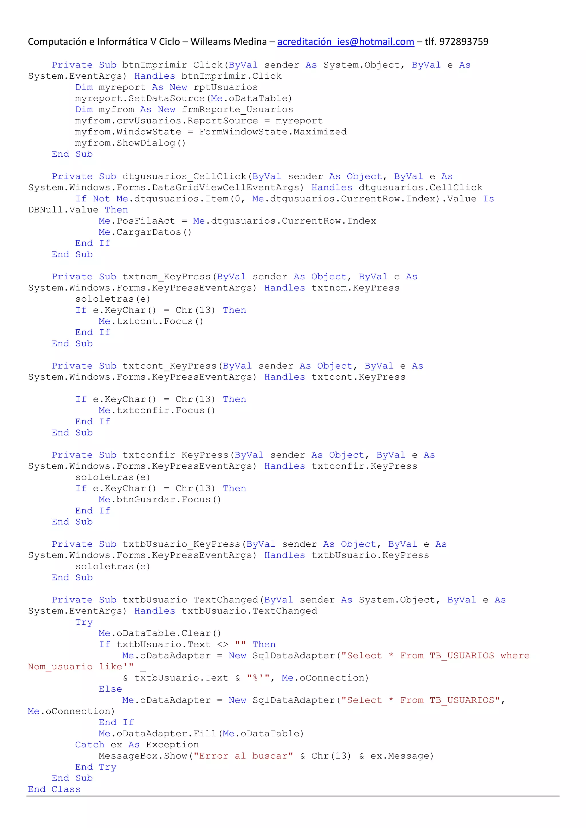 Computación e Informática V Ciclo – Willeams Medina – acreditación_ies@hotmail.com – tlf. 972893759

    Private Sub btnImprimir_Click(ByVal sender As System.Object, ByVal e As
System.EventArgs) Handles btnImprimir.Click
        Dim myreport As New rptUsuarios
        myreport.SetDataSource(Me.oDataTable)
        Dim myfrom As New frmReporte_Usuarios
        myfrom.crvUsuarios.ReportSource = myreport
        myfrom.WindowState = FormWindowState.Maximized
        myfrom.ShowDialog()
    End Sub

    Private Sub dtgusuarios_CellClick(ByVal sender As Object, ByVal e As
System.Windows.Forms.DataGridViewCellEventArgs) Handles dtgusuarios.CellClick
        If Not Me.dtgusuarios.Item(0, Me.dtgusuarios.CurrentRow.Index).Value Is
DBNull.Value Then
            Me.PosFilaAct = Me.dtgusuarios.CurrentRow.Index
            Me.CargarDatos()
        End If
    End Sub

    Private Sub txtnom_KeyPress(ByVal sender As Object, ByVal e As
System.Windows.Forms.KeyPressEventArgs) Handles txtnom.KeyPress
        sololetras(e)
        If e.KeyChar() = Chr(13) Then
            Me.txtcont.Focus()
        End If
    End Sub

    Private Sub txtcont_KeyPress(ByVal sender As Object, ByVal e As
System.Windows.Forms.KeyPressEventArgs) Handles txtcont.KeyPress

         If e.KeyChar() = Chr(13) Then
             Me.txtconfir.Focus()
         End If
     End Sub

    Private Sub txtconfir_KeyPress(ByVal sender As Object, ByVal e As
System.Windows.Forms.KeyPressEventArgs) Handles txtconfir.KeyPress
        sololetras(e)
        If e.KeyChar() = Chr(13) Then
            Me.btnGuardar.Focus()
        End If
    End Sub

    Private Sub txtbUsuario_KeyPress(ByVal sender As Object, ByVal e As
System.Windows.Forms.KeyPressEventArgs) Handles txtbUsuario.KeyPress
        sololetras(e)
    End Sub

    Private Sub txtbUsuario_TextChanged(ByVal sender As System.Object, ByVal e As
System.EventArgs) Handles txtbUsuario.TextChanged
        Try
            Me.oDataTable.Clear()
            If txtbUsuario.Text <> "" Then
                 Me.oDataAdapter = New SqlDataAdapter("Select * From TB_USUARIOS where
Nom_usuario like'" _
                 & txtbUsuario.Text & "%'", Me.oConnection)
            Else
                 Me.oDataAdapter = New SqlDataAdapter("Select * From TB_USUARIOS",
Me.oConnection)
            End If
            Me.oDataAdapter.Fill(Me.oDataTable)
        Catch ex As Exception
            MessageBox.Show("Error al buscar" & Chr(13) & ex.Message)
        End Try
    End Sub
End Class
 