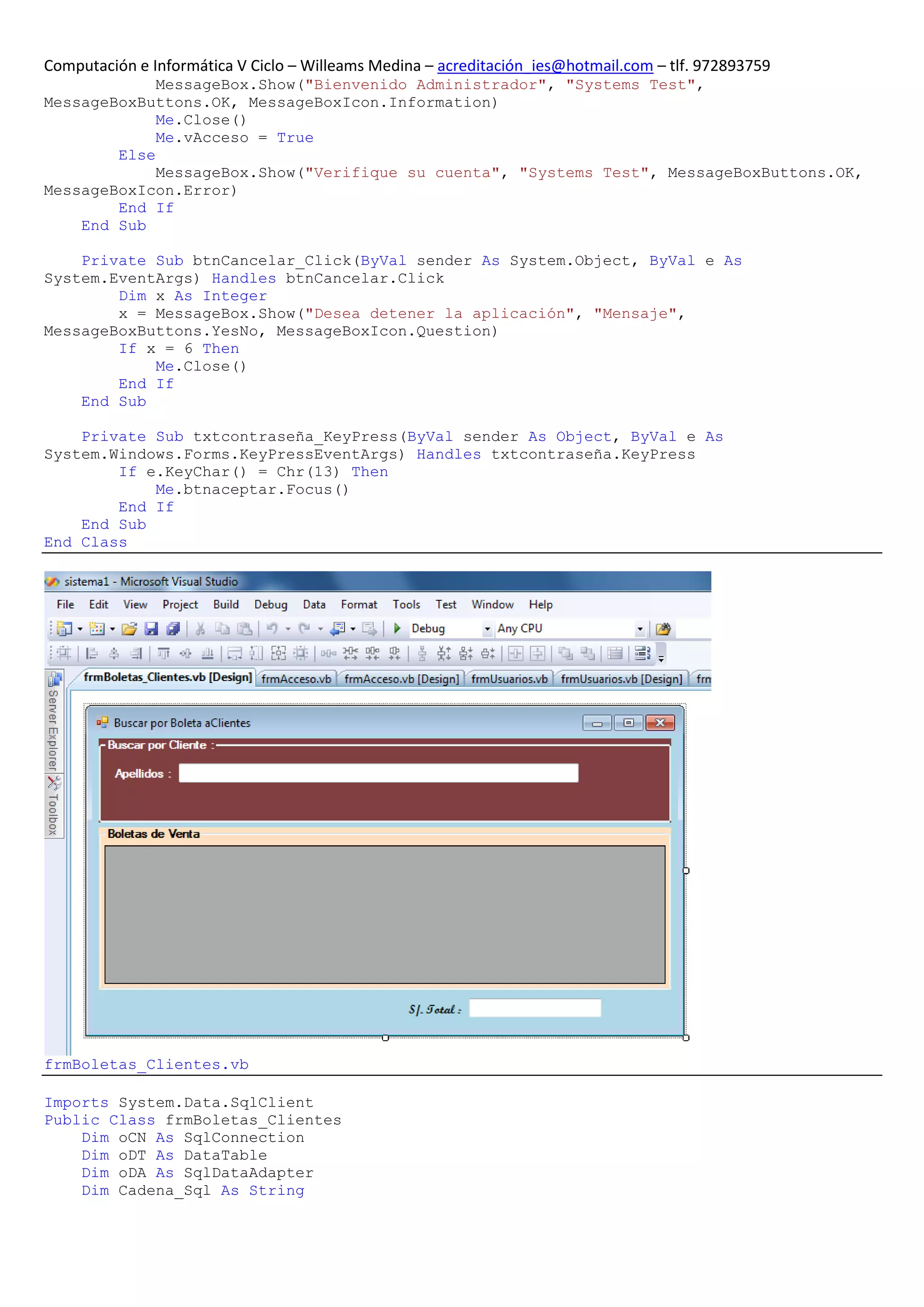 Computación e Informática V Ciclo – Willeams Medina – acreditación_ies@hotmail.com – tlf. 972893759
             MessageBox.Show("Bienvenido Administrador", "Systems Test",
MessageBoxButtons.OK, MessageBoxIcon.Information)
             Me.Close()
             Me.vAcceso = True
        Else
             MessageBox.Show("Verifique su cuenta", "Systems Test", MessageBoxButtons.OK,
MessageBoxIcon.Error)
        End If
    End Sub

    Private Sub btnCancelar_Click(ByVal sender As System.Object, ByVal e As
System.EventArgs) Handles btnCancelar.Click
        Dim x As Integer
        x = MessageBox.Show("Desea detener la aplicación", "Mensaje",
MessageBoxButtons.YesNo, MessageBoxIcon.Question)
        If x = 6 Then
            Me.Close()
        End If
    End Sub

    Private Sub txtcontraseña_KeyPress(ByVal sender As Object, ByVal e As
System.Windows.Forms.KeyPressEventArgs) Handles txtcontraseña.KeyPress
        If e.KeyChar() = Chr(13) Then
            Me.btnaceptar.Focus()
        End If
    End Sub
End Class




frmBoletas_Clientes.vb

Imports System.Data.SqlClient
Public Class frmBoletas_Clientes
    Dim oCN As SqlConnection
    Dim oDT As DataTable
    Dim oDA As SqlDataAdapter
    Dim Cadena_Sql As String
 