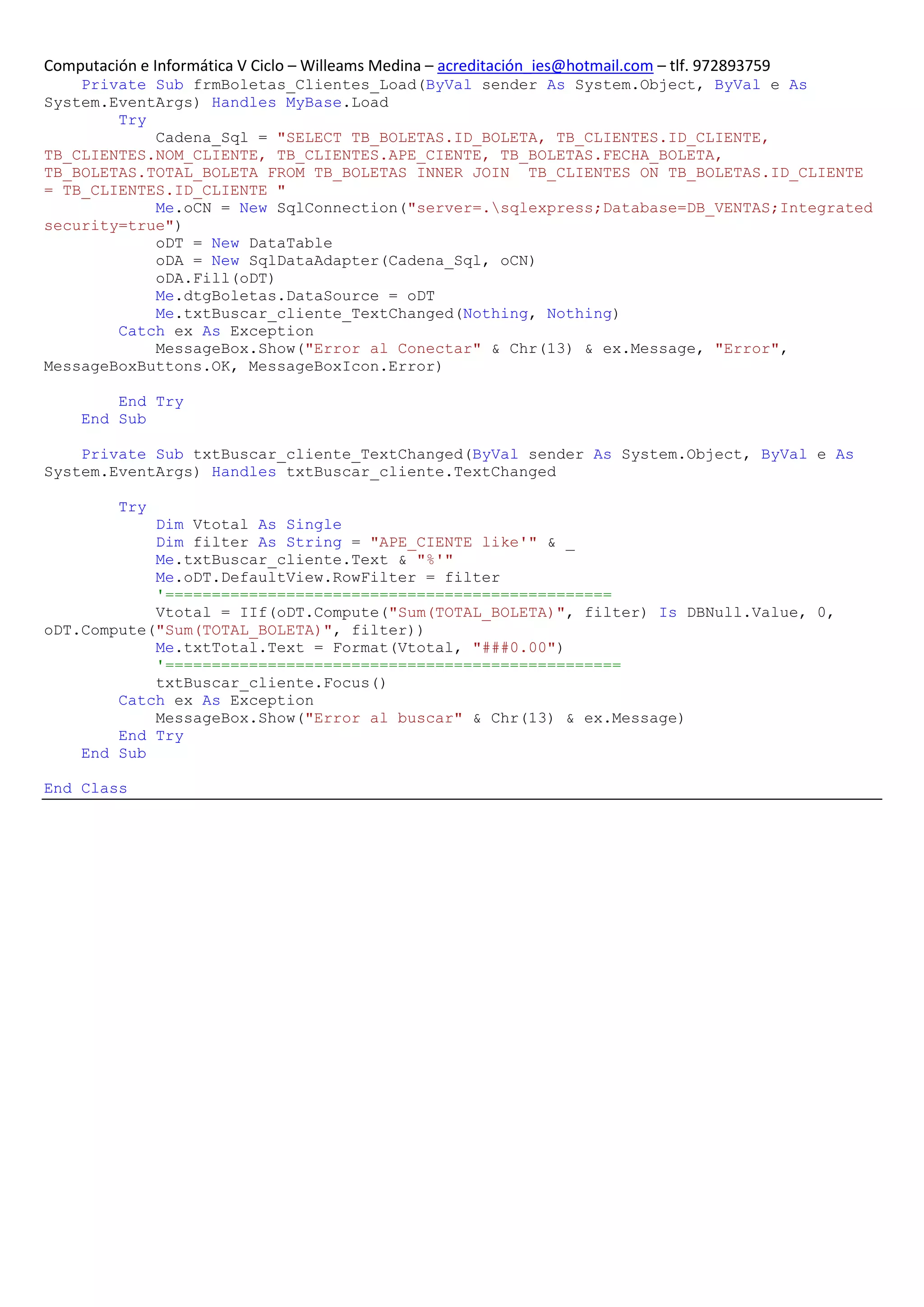 Computación e Informática V Ciclo – Willeams Medina – acreditación_ies@hotmail.com – tlf. 972893759
    Private Sub frmBoletas_Clientes_Load(ByVal sender As System.Object, ByVal e As
System.EventArgs) Handles MyBase.Load
        Try
            Cadena_Sql = "SELECT TB_BOLETAS.ID_BOLETA, TB_CLIENTES.ID_CLIENTE,
TB_CLIENTES.NOM_CLIENTE, TB_CLIENTES.APE_CIENTE, TB_BOLETAS.FECHA_BOLETA,
TB_BOLETAS.TOTAL_BOLETA FROM TB_BOLETAS INNER JOIN TB_CLIENTES ON TB_BOLETAS.ID_CLIENTE
= TB_CLIENTES.ID_CLIENTE "
            Me.oCN = New SqlConnection("server=.sqlexpress;Database=DB_VENTAS;Integrated
security=true")
            oDT = New DataTable
            oDA = New SqlDataAdapter(Cadena_Sql, oCN)
            oDA.Fill(oDT)
            Me.dtgBoletas.DataSource = oDT
            Me.txtBuscar_cliente_TextChanged(Nothing, Nothing)
        Catch ex As Exception
            MessageBox.Show("Error al Conectar" & Chr(13) & ex.Message, "Error",
MessageBoxButtons.OK, MessageBoxIcon.Error)

         End Try
     End Sub

    Private Sub txtBuscar_cliente_TextChanged(ByVal sender As System.Object, ByVal e As
System.EventArgs) Handles txtBuscar_cliente.TextChanged

          Try
            Dim Vtotal As Single
            Dim filter As String = "APE_CIENTE like'" & _
            Me.txtBuscar_cliente.Text & "%'"
            Me.oDT.DefaultView.RowFilter = filter
            '================================================
            Vtotal = IIf(oDT.Compute("Sum(TOTAL_BOLETA)", filter) Is DBNull.Value, 0,
oDT.Compute("Sum(TOTAL_BOLETA)", filter))
            Me.txtTotal.Text = Format(Vtotal, "###0.00")
            '=================================================
            txtBuscar_cliente.Focus()
        Catch ex As Exception
            MessageBox.Show("Error al buscar" & Chr(13) & ex.Message)
        End Try
    End Sub

End Class
 