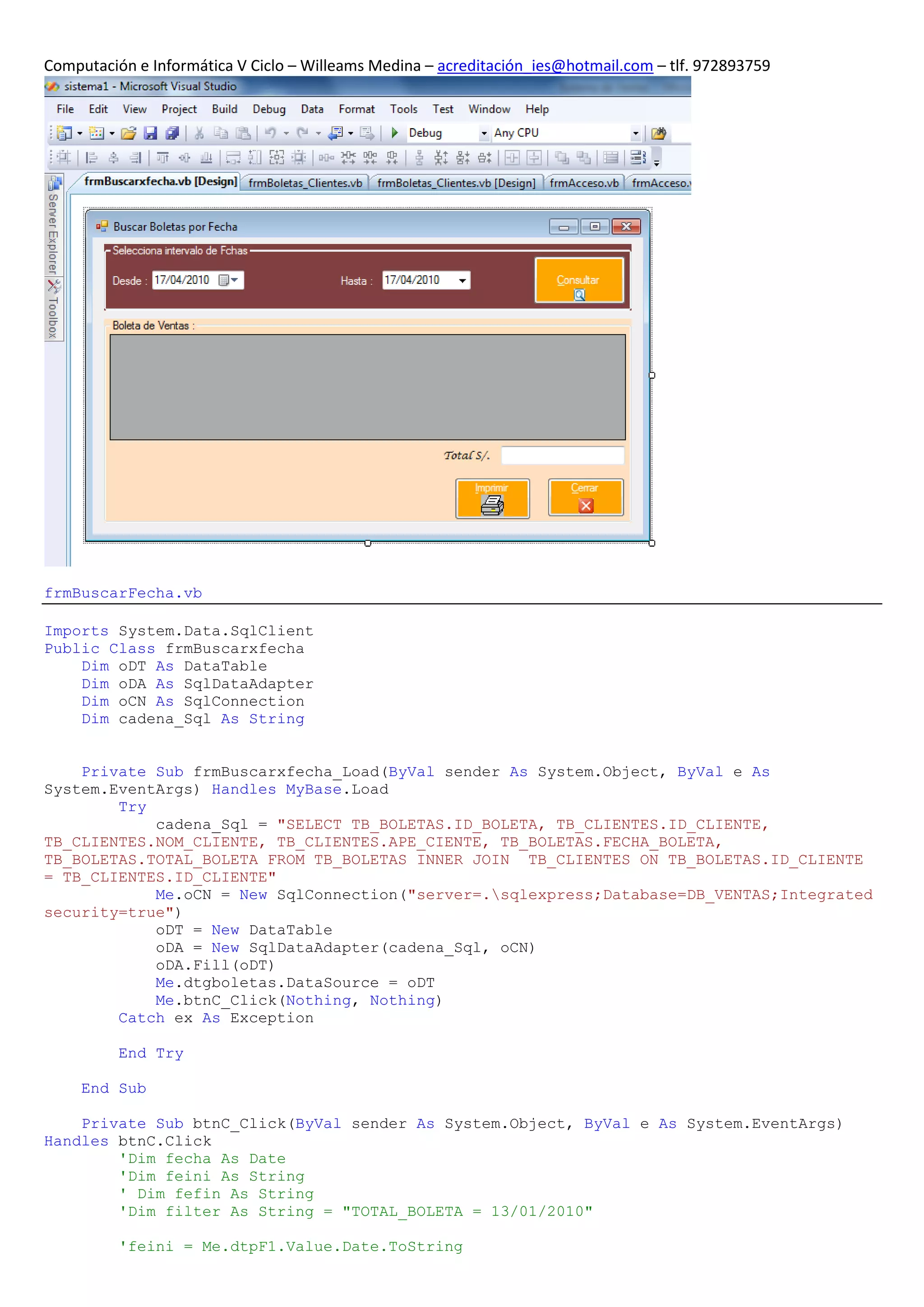 Computación e Informática V Ciclo – Willeams Medina – acreditación_ies@hotmail.com – tlf. 972893759




frmBuscarFecha.vb

Imports System.Data.SqlClient
Public Class frmBuscarxfecha
    Dim oDT As DataTable
    Dim oDA As SqlDataAdapter
    Dim oCN As SqlConnection
    Dim cadena_Sql As String


    Private Sub frmBuscarxfecha_Load(ByVal sender As System.Object, ByVal e As
System.EventArgs) Handles MyBase.Load
        Try
            cadena_Sql = "SELECT TB_BOLETAS.ID_BOLETA, TB_CLIENTES.ID_CLIENTE,
TB_CLIENTES.NOM_CLIENTE, TB_CLIENTES.APE_CIENTE, TB_BOLETAS.FECHA_BOLETA,
TB_BOLETAS.TOTAL_BOLETA FROM TB_BOLETAS INNER JOIN TB_CLIENTES ON TB_BOLETAS.ID_CLIENTE
= TB_CLIENTES.ID_CLIENTE"
            Me.oCN = New SqlConnection("server=.sqlexpress;Database=DB_VENTAS;Integrated
security=true")
            oDT = New DataTable
            oDA = New SqlDataAdapter(cadena_Sql, oCN)
            oDA.Fill(oDT)
            Me.dtgboletas.DataSource = oDT
            Me.btnC_Click(Nothing, Nothing)
        Catch ex As Exception

          End Try

     End Sub

    Private Sub btnC_Click(ByVal sender As System.Object, ByVal e As System.EventArgs)
Handles btnC.Click
        'Dim fecha As Date
        'Dim feini As String
        ' Dim fefin As String
        'Dim filter As String = "TOTAL_BOLETA = 13/01/2010"

          'feini = Me.dtpF1.Value.Date.ToString
 