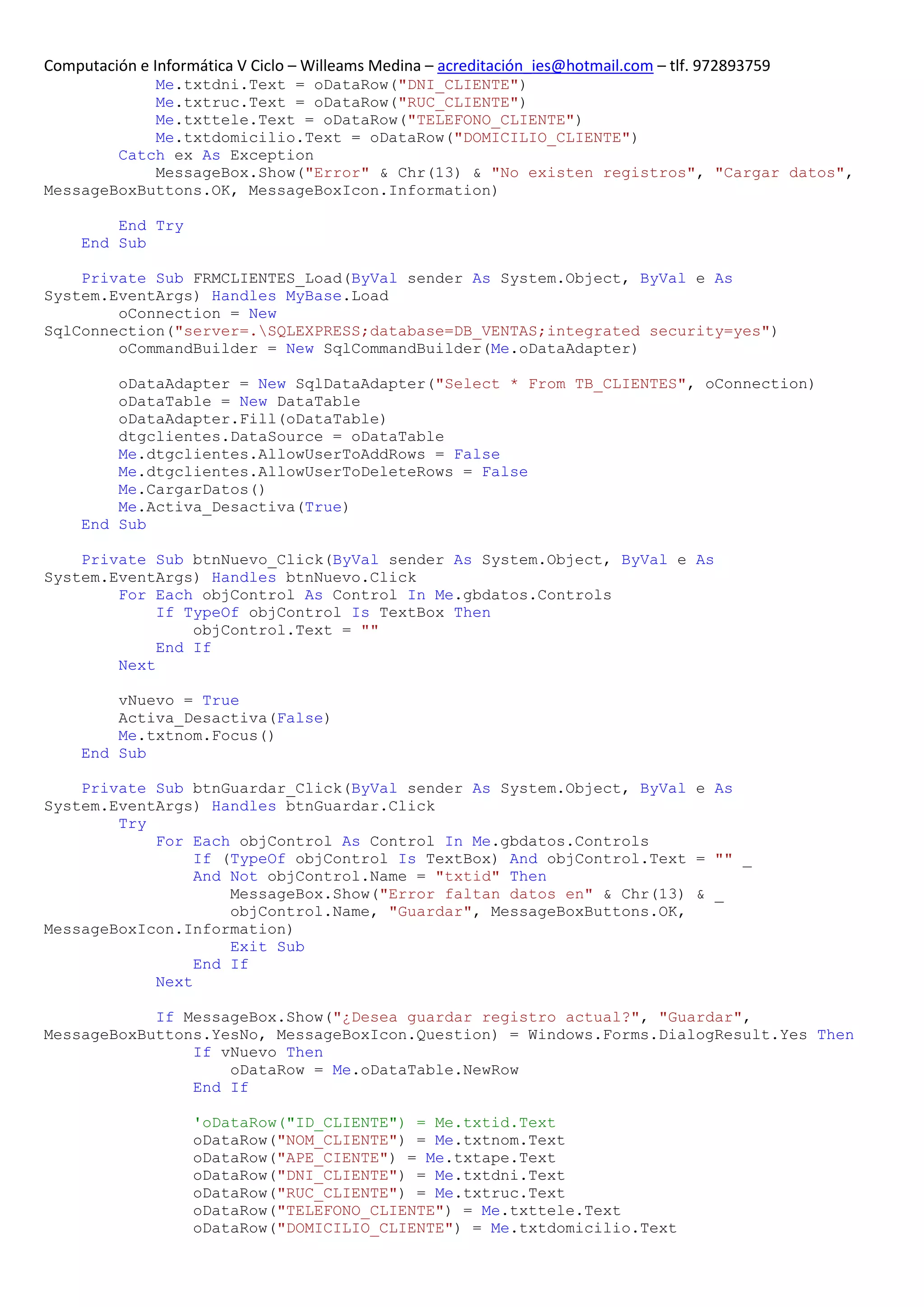 Computación e Informática V Ciclo – Willeams Medina – acreditación_ies@hotmail.com – tlf. 972893759
            Me.txtdni.Text = oDataRow("DNI_CLIENTE")
            Me.txtruc.Text = oDataRow("RUC_CLIENTE")
            Me.txttele.Text = oDataRow("TELEFONO_CLIENTE")
            Me.txtdomicilio.Text = oDataRow("DOMICILIO_CLIENTE")
        Catch ex As Exception
            MessageBox.Show("Error" & Chr(13) & "No existen registros", "Cargar datos",
MessageBoxButtons.OK, MessageBoxIcon.Information)

         End Try
     End Sub

    Private Sub FRMCLIENTES_Load(ByVal sender As System.Object, ByVal e As
System.EventArgs) Handles MyBase.Load
        oConnection = New
SqlConnection("server=.SQLEXPRESS;database=DB_VENTAS;integrated security=yes")
        oCommandBuilder = New SqlCommandBuilder(Me.oDataAdapter)

         oDataAdapter = New SqlDataAdapter("Select * From TB_CLIENTES", oConnection)
         oDataTable = New DataTable
         oDataAdapter.Fill(oDataTable)
         dtgclientes.DataSource = oDataTable
         Me.dtgclientes.AllowUserToAddRows = False
         Me.dtgclientes.AllowUserToDeleteRows = False
         Me.CargarDatos()
         Me.Activa_Desactiva(True)
     End Sub

    Private Sub btnNuevo_Click(ByVal sender As System.Object, ByVal e As
System.EventArgs) Handles btnNuevo.Click
        For Each objControl As Control In Me.gbdatos.Controls
             If TypeOf objControl Is TextBox Then
                 objControl.Text = ""
             End If
        Next

         vNuevo = True
         Activa_Desactiva(False)
         Me.txtnom.Focus()
     End Sub

    Private Sub btnGuardar_Click(ByVal sender As System.Object, ByVal e As
System.EventArgs) Handles btnGuardar.Click
        Try
            For Each objControl As Control In Me.gbdatos.Controls
                 If (TypeOf objControl Is TextBox) And objControl.Text = "" _
                 And Not objControl.Name = "txtid" Then
                     MessageBox.Show("Error faltan datos en" & Chr(13) & _
                     objControl.Name, "Guardar", MessageBoxButtons.OK,
MessageBoxIcon.Information)
                     Exit Sub
                 End If
            Next

            If MessageBox.Show("¿Desea guardar registro actual?", "Guardar",
MessageBoxButtons.YesNo, MessageBoxIcon.Question) = Windows.Forms.DialogResult.Yes Then
                If vNuevo Then
                    oDataRow = Me.oDataTable.NewRow
                End If

                    'oDataRow("ID_CLIENTE") = Me.txtid.Text
                    oDataRow("NOM_CLIENTE") = Me.txtnom.Text
                    oDataRow("APE_CIENTE") = Me.txtape.Text
                    oDataRow("DNI_CLIENTE") = Me.txtdni.Text
                    oDataRow("RUC_CLIENTE") = Me.txtruc.Text
                    oDataRow("TELEFONO_CLIENTE") = Me.txttele.Text
                    oDataRow("DOMICILIO_CLIENTE") = Me.txtdomicilio.Text
 