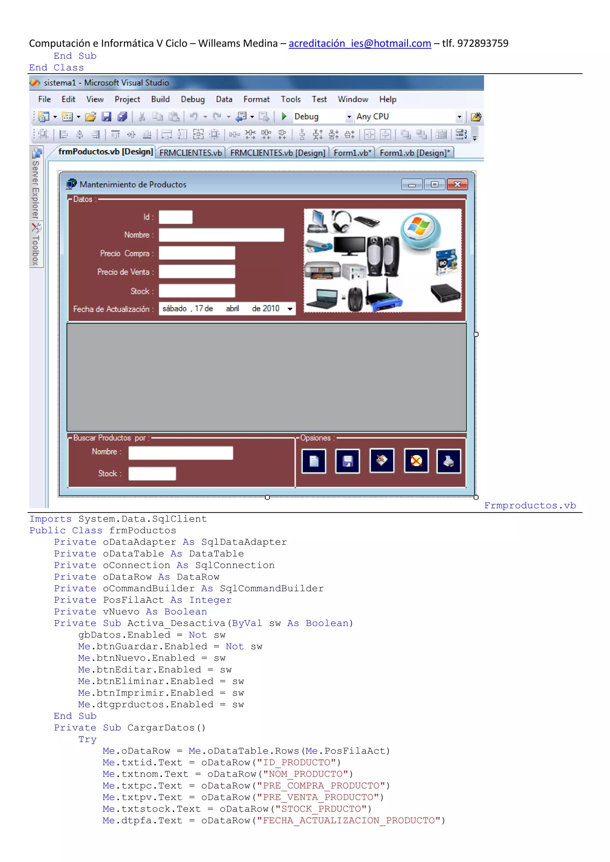 Computación e Informática V Ciclo – Willeams Medina – acreditación_ies@hotmail.com – tlf. 972893759
    End Sub
End Class




                                                                                             Frmproductos.vb
Imports System.Data.SqlClient
Public Class frmPoductos
    Private oDataAdapter As SqlDataAdapter
    Private oDataTable As DataTable
    Private oConnection As SqlConnection
    Private oDataRow As DataRow
    Private oCommandBuilder As SqlCommandBuilder
    Private PosFilaAct As Integer
    Private vNuevo As Boolean
    Private Sub Activa_Desactiva(ByVal sw As Boolean)
        gbDatos.Enabled = Not sw
        Me.btnGuardar.Enabled = Not sw
        Me.btnNuevo.Enabled = sw
        Me.btnEditar.Enabled = sw
        Me.btnEliminar.Enabled = sw
        Me.btnImprimir.Enabled = sw
        Me.dtgprductos.Enabled = sw
    End Sub
    Private Sub CargarDatos()
        Try
            Me.oDataRow = Me.oDataTable.Rows(Me.PosFilaAct)
            Me.txtid.Text = oDataRow("ID_PRODUCTO")
            Me.txtnom.Text = oDataRow("NOM_PRODUCTO")
            Me.txtpc.Text = oDataRow("PRE_COMPRA_PRODUCTO")
            Me.txtpv.Text = oDataRow("PRE_VENTA_PRODUCTO")
            Me.txtstock.Text = oDataRow("STOCK_PRDUCTO")
            Me.dtpfa.Text = oDataRow("FECHA_ACTUALIZACION_PRODUCTO")
 