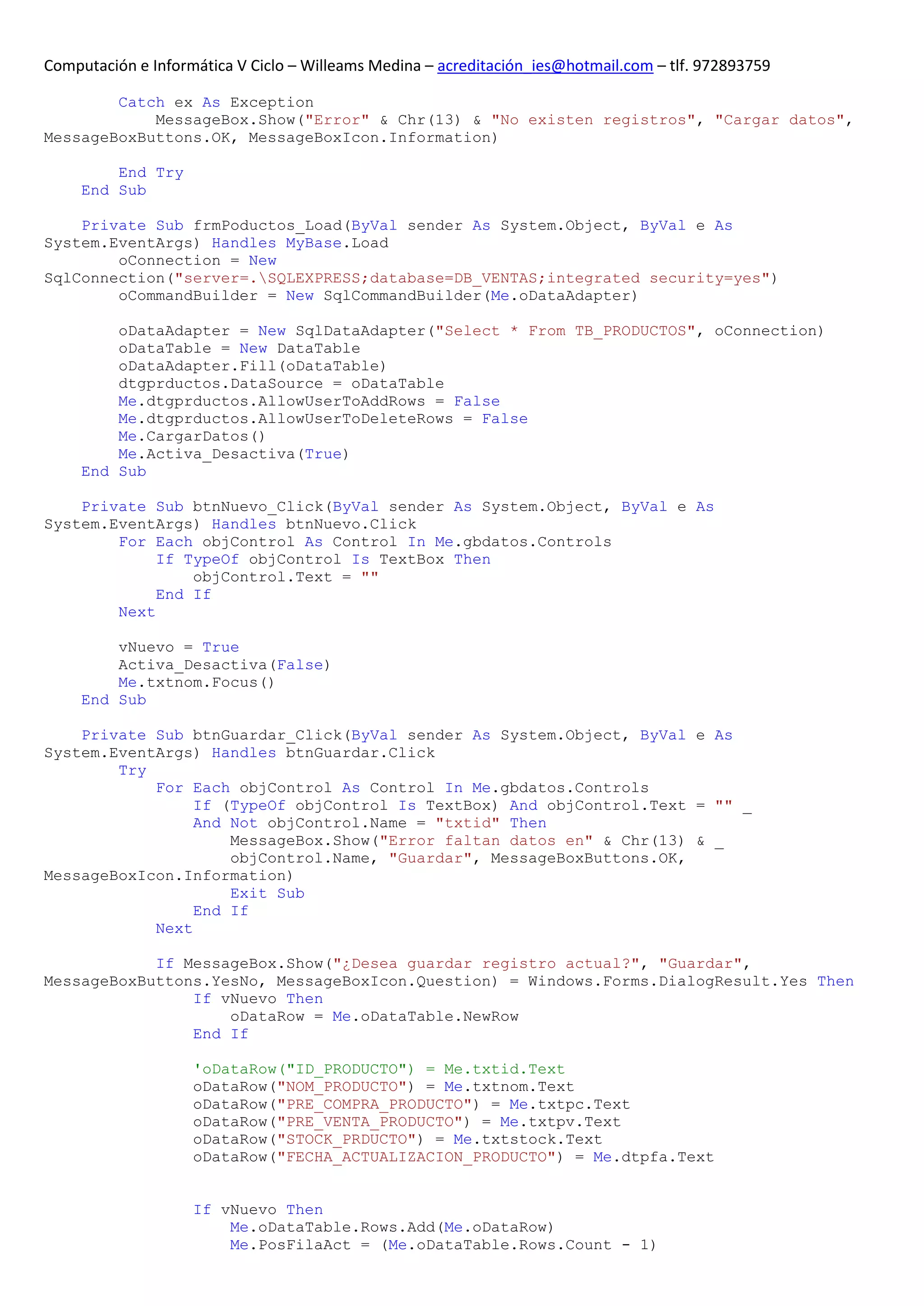 Computación e Informática V Ciclo – Willeams Medina – acreditación_ies@hotmail.com – tlf. 972893759

        Catch ex As Exception
            MessageBox.Show("Error" & Chr(13) & "No existen registros", "Cargar datos",
MessageBoxButtons.OK, MessageBoxIcon.Information)

         End Try
     End Sub

    Private Sub frmPoductos_Load(ByVal sender As System.Object, ByVal e As
System.EventArgs) Handles MyBase.Load
        oConnection = New
SqlConnection("server=.SQLEXPRESS;database=DB_VENTAS;integrated security=yes")
        oCommandBuilder = New SqlCommandBuilder(Me.oDataAdapter)

         oDataAdapter = New SqlDataAdapter("Select * From TB_PRODUCTOS", oConnection)
         oDataTable = New DataTable
         oDataAdapter.Fill(oDataTable)
         dtgprductos.DataSource = oDataTable
         Me.dtgprductos.AllowUserToAddRows = False
         Me.dtgprductos.AllowUserToDeleteRows = False
         Me.CargarDatos()
         Me.Activa_Desactiva(True)
     End Sub

    Private Sub btnNuevo_Click(ByVal sender As System.Object, ByVal e As
System.EventArgs) Handles btnNuevo.Click
        For Each objControl As Control In Me.gbdatos.Controls
             If TypeOf objControl Is TextBox Then
                 objControl.Text = ""
             End If
        Next

         vNuevo = True
         Activa_Desactiva(False)
         Me.txtnom.Focus()
     End Sub

    Private Sub btnGuardar_Click(ByVal sender As System.Object, ByVal e As
System.EventArgs) Handles btnGuardar.Click
        Try
            For Each objControl As Control In Me.gbdatos.Controls
                 If (TypeOf objControl Is TextBox) And objControl.Text = "" _
                 And Not objControl.Name = "txtid" Then
                     MessageBox.Show("Error faltan datos en" & Chr(13) & _
                     objControl.Name, "Guardar", MessageBoxButtons.OK,
MessageBoxIcon.Information)
                     Exit Sub
                 End If
            Next

            If MessageBox.Show("¿Desea guardar registro actual?", "Guardar",
MessageBoxButtons.YesNo, MessageBoxIcon.Question) = Windows.Forms.DialogResult.Yes Then
                If vNuevo Then
                    oDataRow = Me.oDataTable.NewRow
                End If

                    'oDataRow("ID_PRODUCTO") = Me.txtid.Text
                    oDataRow("NOM_PRODUCTO") = Me.txtnom.Text
                    oDataRow("PRE_COMPRA_PRODUCTO") = Me.txtpc.Text
                    oDataRow("PRE_VENTA_PRODUCTO") = Me.txtpv.Text
                    oDataRow("STOCK_PRDUCTO") = Me.txtstock.Text
                    oDataRow("FECHA_ACTUALIZACION_PRODUCTO") = Me.dtpfa.Text


                    If vNuevo Then
                        Me.oDataTable.Rows.Add(Me.oDataRow)
                        Me.PosFilaAct = (Me.oDataTable.Rows.Count - 1)
 
