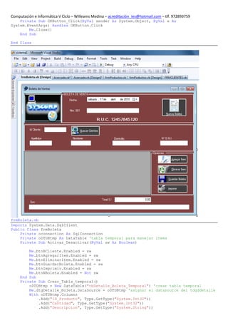 Computación e Informática V Ciclo – Willeams Medina – acreditación_ies@hotmail.com – tlf. 972893759
    Private Sub OKButton_Click(ByVal sender As System.Object, ByVal e As
System.EventArgs) Handles OKButton.Click
        Me.Close()
    End Sub

End Class




frmBoleta.vb
Imports System.Data.SqlClient
Public Class frmBoleta
    Private oconnection As SqlConnection
    Private oDTDBtmp As DataTable 'tabla temporal para manejar items
    Private Sub Activar_Desactivar(ByVal sw As Boolean)

         Me.btnBCliente.Enabled = sw
         Me.btnAgregarItem.Enabled = sw
         Me.btnEliminarItem.Enabled = sw
         Me.btnGuardarBoleta.Enabled = sw
         Me.btnImprimir.Enabled = sw
         Me.btnNBoleta.Enabled = Not sw
     End Sub
     Private Sub Crear_Tabla_temporal()
         oDTDBtmp = New DataTable("tbDetalle_Boleta_Temporal") 'crear tabla temporal
         Me.dtgDetalle_Boleta.DataSource = oDTDBtmp 'asignar el datasource del tdgddetalle
         With oDTDBtmp.Columns
             .Add("ID_Producto", Type.GetType("System.Int32"))
             .Add("Cantidad", Type.GetType("System.Int32"))
             .Add("Descripcion", Type.GetType("System.String"))
 