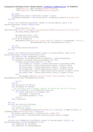 Computación e Informática V Ciclo – Willeams Medina – acreditación_ies@hotmail.com – tlf. 972893759
               .Add("Precio", Type.GetType("System.Single"))
               .Add("Importe", Type.GetType("System.Single"))

         End With
         Me.dtgDetalle_Boleta.Columns(0).Visible = False
         oDTDBtmp.PrimaryKey = New DataColumn() {oDTDBtmp.Columns("ID_Producto")}
     End Sub

    Private Sub frmBoleta_Load(ByVal sender As System.Object, ByVal e As
System.EventArgs) Handles MyBase.Load
        Try
            Me.oconnection = New
SqlConnection("server=.sqlexpress;database=DB_VENTAS;Integrated security=true")
            Me.Crear_Tabla_temporal()

              Me.dtpfecha.Value = Now
              Activar_Desactivar(False)
          Catch ex As Exception
              MessageBox.Show("Error al cargar datos" & Chr(13) & ex.Message, "Error", _
                              MessageBoxButtons.OK, MessageBoxIcon.Error)

         End Try
         Me.Activar_Desactivar(False)
     End Sub

    Private Sub btnBCliente_Click(ByVal sender As System.Object, ByVal e As
System.EventArgs) Handles btnBCliente.Click
        Dim myfrm As New frmAgregar_Clientes
        Dim respuesta As Windows.Forms.DialogResult = myfrm.ShowDialog
        If respuesta = Windows.Forms.DialogResult.OK Then
            If myfrm.dtgClientes.RowCount > 0 Then
                 Dim filaAct As Integer = myfrm.dtgClientes.CurrentRow.Index
                 Me.txtid.Text = myfrm.dtgClientes.Item(0, filaAct).Value
                 Me.txtnom.Text = myfrm.dtgClientes.Item(1, filaAct).Value
                 Me.txtape.Text = myfrm.dtgClientes.Item(2, filaAct).Value
                 Me.txtdomicilio.Text = myfrm.dtgClientes.Item(6, filaAct).Value
                 Me.txtdni.Text = myfrm.dtgClientes.Item(5, filaAct).Value
            Else
                 MessageBox.Show("No existe Cliente Seleccionado", "Error",
MessageBoxButtons.OK, MessageBoxIcon.Error)

              End If
          End If
          Dim objcontrol As Control
          Dim txttexbox As TextBox
          ' for each para que no puedan cambiar sus datos que sea solo lectura
          For Each objcontrol In Me.gbCliente.Controls
              If TypeOf objcontrol Is TextBox Then
                  txttexbox = objcontrol
                  txttexbox.ReadOnly = True
              End If
          Next objcontrol

    End Sub
    Private Sub Calcular_Totales()
        'actualizar totales
        Dim vtotal As Single
        vtotal = IIf(oDTDBtmp.Compute("Sum(Importe)", Nothing) Is DBNull.Value, 0,
oDTDBtmp.Compute("Sum(Importe)", Nothing))
        Me.txtTotal_Boleta.Text = Format(vtotal, "###0.00")
        Me.txtSon.Text = Letras(Val(Me.txtTotal_Boleta.Text)).ToUpper
    End Sub

    Private Sub btnNBoleta_Click(ByVal sender As System.Object, ByVal e As
System.EventArgs) Handles btnNBoleta.Click
        Dim oDTBoleta As DataTable
        Dim oDABoleta As SqlDataAdapter
 