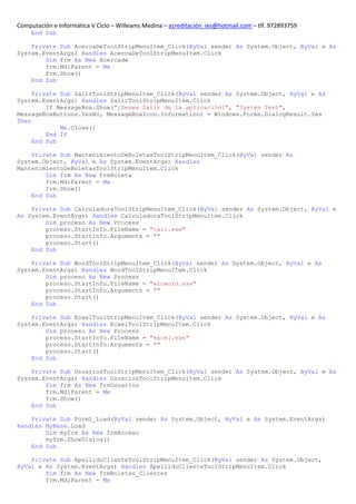Computación e Informática V Ciclo – Willeams Medina – acreditación_ies@hotmail.com – tlf. 972893759
     End Sub

    Private Sub AcercaDeToolStripMenuItem_Click(ByVal sender As System.Object, ByVal e As
System.EventArgs) Handles AcercaDeToolStripMenuItem.Click
        Dim frm As New Acercade
        frm.MdiParent = Me
        frm.Show()
    End Sub

     Private Sub SalirToolStripMenuItem_Click(ByVal sender As System.Object, ByVal e As
System.EventArgs) Handles SalirToolStripMenuItem.Click
         If MessageBox.Show("¿Desea Salir de la aplicación?", "Systms Test",
MessageBoxButtons.YesNo, MessageBoxIcon.Information) = Windows.Forms.DialogResult.Yes
Then
             Me.Close()
         End If
     End Sub

    Private Sub MantenimientoDeBoletasToolStripMenuItem_Click(ByVal sender As
System.Object, ByVal e As System.EventArgs) Handles
MantenimientoDeBoletasToolStripMenuItem.Click
        Dim frm As New frmBoleta
        frm.MdiParent = Me
        frm.Show()
    End Sub

    Private Sub CalculadoraToolStripMenuItem_Click(ByVal sender As System.Object, ByVal e
As System.EventArgs) Handles CalculadoraToolStripMenuItem.Click
        Dim proceso As New Process
        proceso.StartInfo.FileName = "calc.exe"
        proceso.StartInfo.Arguments = ""
        proceso.Start()
    End Sub

    Private Sub WordToolStripMenuItem_Click(ByVal sender As System.Object, ByVal e As
System.EventArgs) Handles WordToolStripMenuItem.Click
        Dim proceso As New Process
        proceso.StartInfo.FileName = "winword.exe"
        proceso.StartInfo.Arguments = ""
        proceso.Start()
    End Sub

    Private Sub EcxelToolStripMenuItem_Click(ByVal sender As System.Object, ByVal e As
System.EventArgs) Handles EcxelToolStripMenuItem.Click
        Dim proceso As New Process
        proceso.StartInfo.FileName = "excel.exe"
        proceso.StartInfo.Arguments = ""
        proceso.Start()
    End Sub

    Private Sub UsuariosToolStripMenuItem_Click(ByVal sender As System.Object, ByVal e As
System.EventArgs) Handles UsuariosToolStripMenuItem.Click
        Dim frm As New frmUsuarios
        frm.MdiParent = Me
        frm.Show()
    End Sub

    Private Sub Form1_Load(ByVal sender As System.Object, ByVal e As System.EventArgs)
Handles MyBase.Load
        Dim myfrm As New frmAcceso
        myfrm.ShowDialog()
    End Sub

    Private Sub ApellidoClienteToolStripMenuItem_Click(ByVal sender As System.Object,
ByVal e As System.EventArgs) Handles ApellidoClienteToolStripMenuItem.Click
        Dim frm As New frmBoletas_Clientes
        frm.MdiParent = Me
 
