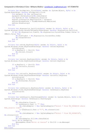Computación e Informática V Ciclo – Willeams Medina – acreditación_ies@hotmail.com – tlf. 972893759

    Private Sub btnImprimir_Click(ByVal sender As System.Object, ByVal e As
System.EventArgs) Handles btnImprimir.Click
        Dim myreport As New rptUsuarios
        myreport.SetDataSource(Me.oDataTable)
        Dim myfrom As New frmReporte_Usuarios
        myfrom.crvUsuarios.ReportSource = myreport
        myfrom.WindowState = FormWindowState.Maximized
        myfrom.ShowDialog()
    End Sub

    Private Sub dtgusuarios_CellClick(ByVal sender As Object, ByVal e As
System.Windows.Forms.DataGridViewCellEventArgs) Handles dtgusuarios.CellClick
        If Not Me.dtgusuarios.Item(0, Me.dtgusuarios.CurrentRow.Index).Value Is
DBNull.Value Then
            Me.PosFilaAct = Me.dtgusuarios.CurrentRow.Index
            Me.CargarDatos()
        End If
    End Sub

    Private Sub txtnom_KeyPress(ByVal sender As Object, ByVal e As
System.Windows.Forms.KeyPressEventArgs) Handles txtnom.KeyPress
        sololetras(e)
        If e.KeyChar() = Chr(13) Then
            Me.txtcont.Focus()
        End If
    End Sub

    Private Sub txtcont_KeyPress(ByVal sender As Object, ByVal e As
System.Windows.Forms.KeyPressEventArgs) Handles txtcont.KeyPress

         If e.KeyChar() = Chr(13) Then
             Me.txtconfir.Focus()
         End If
     End Sub

    Private Sub txtconfir_KeyPress(ByVal sender As Object, ByVal e As
System.Windows.Forms.KeyPressEventArgs) Handles txtconfir.KeyPress
        sololetras(e)
        If e.KeyChar() = Chr(13) Then
            Me.btnGuardar.Focus()
        End If
    End Sub

    Private Sub txtbUsuario_KeyPress(ByVal sender As Object, ByVal e As
System.Windows.Forms.KeyPressEventArgs) Handles txtbUsuario.KeyPress
        sololetras(e)
    End Sub

    Private Sub txtbUsuario_TextChanged(ByVal sender As System.Object, ByVal e As
System.EventArgs) Handles txtbUsuario.TextChanged
        Try
            Me.oDataTable.Clear()
            If txtbUsuario.Text <> "" Then
                 Me.oDataAdapter = New SqlDataAdapter("Select * From TB_USUARIOS where
Nom_usuario like'" _
                 & txtbUsuario.Text & "%'", Me.oConnection)
            Else
                 Me.oDataAdapter = New SqlDataAdapter("Select * From TB_USUARIOS",
Me.oConnection)
            End If
            Me.oDataAdapter.Fill(Me.oDataTable)
        Catch ex As Exception
            MessageBox.Show("Error al buscar" & Chr(13) & ex.Message)
        End Try
    End Sub
End Class
 