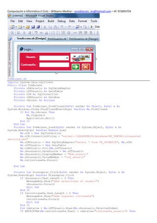 Computación e Informática V Ciclo – Willeams Medina – acreditación_ies@hotmail.com – tlf. 972893759




frmAcceso.vb
Imports System.Data.SqlClient
Public Class frmAcceso
    Private oDAUsiario As SqlDataAdapter
    Private oDTUsuario As DataTable
    Private oCN As SqlConnection
    Private oDRUsuario As DataRow
    Private vAcceso As Boolean

    Private Sub frmAcceso_FormClosed(ByVal sender As Object, ByVal e As
System.Windows.Forms.FormClosedEventArgs) Handles Me.FormClosed
        If Not Me.vAcceso Then
            Me.Dispose()
            Application.Exit()
        End If
    End Sub
    Private Sub frmAcceso_Load(ByVal sender As System.Object, ByVal e As
System.EventArgs) Handles MyBase.Load
        Me.oCN = New SqlConnection
        Me.oCN.ConnectionString = "server=.SQLEXPRESS;database=DB_VENTAS;integrated
security=yes"
        Me.oDAUsiario = New SqlDataAdapter("select * from TB_USUARIOS", Me.oCN)
        Me.oDTUsuario = New DataTable
        Me.oDAUsiario.Fill(Me.oDTUsuario)
        Me.cbousuario.DataSource = Me.oDTUsuario
        Me.cbousuario.DisplayMember = "Nom_usuario"
        Me.cbousuario.ValueMember = "cod_usuario"
        Me.txtcontraseña.Focus()

     End Sub

    Private Sub btnaceptar_Click(ByVal sender As System.Object, ByVal e As
System.EventArgs) Handles btnaceptar.Click
        If cbousuario.Text.Length = 0 Then
            MessageBox.Show("Debe seleccionar el usuario")
            cbousuario.Focus()
            Exit Sub
        End If
        If txtcontraseña.Text.Length = 0 Then
            MessageBox.Show("Debe ingresar contraseña")
            txtcontraseña.Focus()
            Exit Sub
        End If
        Dim odatarow = Me.oDTUsuario.Rows(Me.cbousuario.SelectedIndex)
        If ENCRIPTAR(Me.txtcontraseña.Text) = odatarow("contraseña_usuario") Then
 