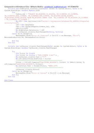 Computación e Informática V Ciclo – Willeams Medina – acreditación_ies@hotmail.com – tlf. 972893759
    Private Sub frmBoletas_Clientes_Load(ByVal sender As System.Object, ByVal e As
System.EventArgs) Handles MyBase.Load
        Try
            Cadena_Sql = "SELECT TB_BOLETAS.ID_BOLETA, TB_CLIENTES.ID_CLIENTE,
TB_CLIENTES.NOM_CLIENTE, TB_CLIENTES.APE_CIENTE, TB_BOLETAS.FECHA_BOLETA,
TB_BOLETAS.TOTAL_BOLETA FROM TB_BOLETAS INNER JOIN TB_CLIENTES ON TB_BOLETAS.ID_CLIENTE
= TB_CLIENTES.ID_CLIENTE "
            Me.oCN = New SqlConnection("server=.sqlexpress;Database=DB_VENTAS;Integrated
security=true")
            oDT = New DataTable
            oDA = New SqlDataAdapter(Cadena_Sql, oCN)
            oDA.Fill(oDT)
            Me.dtgBoletas.DataSource = oDT
            Me.txtBuscar_cliente_TextChanged(Nothing, Nothing)
        Catch ex As Exception
            MessageBox.Show("Error al Conectar" & Chr(13) & ex.Message, "Error",
MessageBoxButtons.OK, MessageBoxIcon.Error)

         End Try
     End Sub

    Private Sub txtBuscar_cliente_TextChanged(ByVal sender As System.Object, ByVal e As
System.EventArgs) Handles txtBuscar_cliente.TextChanged

          Try
            Dim Vtotal As Single
            Dim filter As String = "APE_CIENTE like'" & _
            Me.txtBuscar_cliente.Text & "%'"
            Me.oDT.DefaultView.RowFilter = filter
            '================================================
            Vtotal = IIf(oDT.Compute("Sum(TOTAL_BOLETA)", filter) Is DBNull.Value, 0,
oDT.Compute("Sum(TOTAL_BOLETA)", filter))
            Me.txtTotal.Text = Format(Vtotal, "###0.00")
            '=================================================
            txtBuscar_cliente.Focus()
        Catch ex As Exception
            MessageBox.Show("Error al buscar" & Chr(13) & ex.Message)
        End Try
    End Sub

End Class
 
