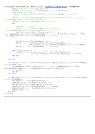 Computación e Informática V Ciclo – Willeams Medina – acreditación_ies@hotmail.com – tlf. 972893759
          'fefin = Me.dtpF2.Value.Date.ToString
          'filter = fecha.Day & "/" & fecha.Month & "/" & fecha.Year
          'Dim vTotal As Single
          'filter = "TOTAL_BOLETA >= 13/01/2001 and TOTAL_BOLETA <= 14/01/2001"

        'vTotal = IIf(oDT.Compute("Sum(TOTAL_BOLETA)", filter) Is DBNull.Value, 0,
oDT.Compute("Sum(TOTAL_BOLETA)", filter))
        'Me.txttotal.Text = Format(vTotal, "###0.00")
        Try

            Dim vTotal As Single
            'Dim filtro As String = "WHERE Fecha like '" &
Trim(dtpDesde.Value.Date.ToString.Substring(0, 10)) & "'"
            Dim filtro As String = "fecha_BOLETA >= '" &
Trim(dtpF1.Value.Date.ToString.Substring(0, 10)) & "' and " & "fecha_BOLETA <=                        '" &
Trim(dtpF2.Value.Date.ToString.Substring(0, 10)) & "'"


               Me.oDT.DefaultView.RowFilter = filtro
               vTotal = IIf(oDT.Compute("SUM(TOTAL_BOLETA)", filtro) Is _
                             DBNull.Value, 0, oDT.Compute("SUM(TOTAL_BOLETA)", filtro))
               Me.txttotal.Text = Format(vTotal, "###0.00")

          Catch ex As Exception
              MessageBox.Show("error al buscar" & Chr(13) & ex.Message, _
                              "error", MessageBoxButtons.OK, MessageBoxIcon.Error)
          End Try

     End Sub

    Private Sub btnS_Click(ByVal sender As System.Object, ByVal e As System.EventArgs)
Handles btnS.Click
        If MessageBox.Show("¿Desea salir?", "Sistema", MessageBoxButtons.YesNo,
MessageBoxIcon.Question) = Windows.Forms.DialogResult.Yes Then
            Me.Close()
        End If
    End Sub

    Private Sub btnI_Click(ByVal sender As System.Object, ByVal e As System.EventArgs)
Handles btnI.Click
        Dim myreport As New rptBoletas_Fechas
        myreport.SetDataSource(Me.oDT.DefaultView)
        Dim myfrom As New frmReporte_BoletasxFechas
        myfrom.crvBoletas_Fechas.ReportSource = myreport
        myfrom.WindowState = FormWindowState.Maximized
        myfrom.ShowDialog()
    End Sub
End Class
 