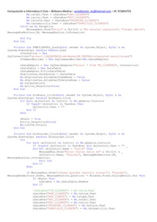 Computación e Informática V Ciclo – Willeams Medina – acreditación_ies@hotmail.com – tlf. 972893759
            Me.txtdni.Text = oDataRow("DNI_CLIENTE")
            Me.txtruc.Text = oDataRow("RUC_CLIENTE")
            Me.txttele.Text = oDataRow("TELEFONO_CLIENTE")
            Me.txtdomicilio.Text = oDataRow("DOMICILIO_CLIENTE")
        Catch ex As Exception
            MessageBox.Show("Error" & Chr(13) & "No existen registros", "Cargar datos",
MessageBoxButtons.OK, MessageBoxIcon.Information)

         End Try
     End Sub

    Private Sub FRMCLIENTES_Load(ByVal sender As System.Object, ByVal e As
System.EventArgs) Handles MyBase.Load
        oConnection = New
SqlConnection("server=.SQLEXPRESS;database=DB_VENTAS;integrated security=yes")
        oCommandBuilder = New SqlCommandBuilder(Me.oDataAdapter)

         oDataAdapter = New SqlDataAdapter("Select * From TB_CLIENTES", oConnection)
         oDataTable = New DataTable
         oDataAdapter.Fill(oDataTable)
         dtgclientes.DataSource = oDataTable
         Me.dtgclientes.AllowUserToAddRows = False
         Me.dtgclientes.AllowUserToDeleteRows = False
         Me.CargarDatos()
         Me.Activa_Desactiva(True)
     End Sub

    Private Sub btnNuevo_Click(ByVal sender As System.Object, ByVal e As
System.EventArgs) Handles btnNuevo.Click
        For Each objControl As Control In Me.gbdatos.Controls
             If TypeOf objControl Is TextBox Then
                 objControl.Text = ""
             End If
        Next

         vNuevo = True
         Activa_Desactiva(False)
         Me.txtnom.Focus()
     End Sub

    Private Sub btnGuardar_Click(ByVal sender As System.Object, ByVal e As
System.EventArgs) Handles btnGuardar.Click
        Try
            For Each objControl As Control In Me.gbdatos.Controls
                 If (TypeOf objControl Is TextBox) And objControl.Text = "" _
                 And Not objControl.Name = "txtid" Then
                     MessageBox.Show("Error faltan datos en" & Chr(13) & _
                     objControl.Name, "Guardar", MessageBoxButtons.OK,
MessageBoxIcon.Information)
                     Exit Sub
                 End If
            Next

            If MessageBox.Show("¿Desea guardar registro actual?", "Guardar",
MessageBoxButtons.YesNo, MessageBoxIcon.Question) = Windows.Forms.DialogResult.Yes Then
                If vNuevo Then
                    oDataRow = Me.oDataTable.NewRow
                End If

                    'oDataRow("ID_CLIENTE") = Me.txtid.Text
                    oDataRow("NOM_CLIENTE") = Me.txtnom.Text
                    oDataRow("APE_CIENTE") = Me.txtape.Text
                    oDataRow("DNI_CLIENTE") = Me.txtdni.Text
                    oDataRow("RUC_CLIENTE") = Me.txtruc.Text
                    oDataRow("TELEFONO_CLIENTE") = Me.txttele.Text
                    oDataRow("DOMICILIO_CLIENTE") = Me.txtdomicilio.Text
 