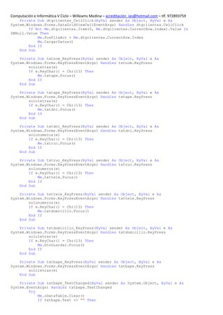 Computación e Informática V Ciclo – Willeams Medina – acreditación_ies@hotmail.com – tlf. 972893759
    Private Sub dtgclientes_CellClick(ByVal sender As Object, ByVal e As
System.Windows.Forms.DataGridViewCellEventArgs) Handles dtgclientes.CellClick
        If Not Me.dtgclientes.Item(0, Me.dtgclientes.CurrentRow.Index).Value Is
DBNull.Value Then
            Me.PosFilaAct = Me.dtgclientes.CurrentRow.Index
            Me.CargarDatos()
        End If
    End Sub

    Private Sub txtnom_KeyPress(ByVal sender As Object, ByVal e As
System.Windows.Forms.KeyPressEventArgs) Handles txtnom.KeyPress
        sololetras(e)
        If e.KeyChar() = Chr(13) Then
            Me.txtape.Focus()
        End If
    End Sub

    Private Sub txtape_KeyPress(ByVal sender As Object, ByVal e As
System.Windows.Forms.KeyPressEventArgs) Handles txtape.KeyPress
        sololetras(e)
        If e.KeyChar() = Chr(13) Then
            Me.txtdni.Focus()
        End If
    End Sub

    Private Sub txtdni_KeyPress(ByVal sender As Object, ByVal e As
System.Windows.Forms.KeyPressEventArgs) Handles txtdni.KeyPress
        solonumeros(e)
        If e.KeyChar() = Chr(13) Then
            Me.txtruc.Focus()
        End If
    End Sub

    Private Sub txtruc_KeyPress(ByVal sender As Object, ByVal e As
System.Windows.Forms.KeyPressEventArgs) Handles txtruc.KeyPress
        solonumeros(e)
        If e.KeyChar() = Chr(13) Then
            Me.txttele.Focus()
        End If
    End Sub

    Private Sub txttele_KeyPress(ByVal sender As Object, ByVal e As
System.Windows.Forms.KeyPressEventArgs) Handles txttele.KeyPress
        solonumeros(e)
        If e.KeyChar() = Chr(13) Then
            Me.txtdomicilio.Focus()
        End If
    End Sub

    Private Sub txtdomicilio_KeyPress(ByVal sender As Object, ByVal e As
System.Windows.Forms.KeyPressEventArgs) Handles txtdomicilio.KeyPress
        sololetras(e)
        If e.KeyChar() = Chr(13) Then
            Me.btnGuardar.Focus()
        End If
    End Sub

    Private Sub txtbape_KeyPress(ByVal sender As Object, ByVal e As
System.Windows.Forms.KeyPressEventArgs) Handles txtbape.KeyPress
        sololetras(e)
    End Sub

    Private Sub txtbape_TextChanged(ByVal sender As System.Object, ByVal e As
System.EventArgs) Handles txtbape.TextChanged
        Try
            Me.oDataTable.Clear()
            If txtbape.Text <> "" Then
 