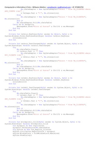 Computación e Informática V Ciclo – Willeams Medina – acreditación_ies@hotmail.com – tlf. 972893759
                 Me.oDataAdapter = New SqlDataAdapter("Select * From TB_CLIENTES where
APE_CIENTE like'" _
                 & txtbape.Text & "%'", Me.oConnection)
            Else
                 Me.oDataAdapter = New SqlDataAdapter("Select * From TB_CLIENTES",
Me.oConnection)
            End If
            Me.oDataAdapter.Fill(Me.oDataTable)
        Catch ex As Exception
            MessageBox.Show("Error al buscar" & Chr(13) & ex.Message)
        End Try
    End Sub

    Private Sub txtbruc_KeyPress(ByVal sender As Object, ByVal e As
System.Windows.Forms.KeyPressEventArgs) Handles txtbruc.KeyPress
        solonumeros(e)
    End Sub

    Private Sub txtbruc_TextChanged(ByVal sender As System.Object, ByVal e As
System.EventArgs) Handles txtbruc.TextChanged
        Try
            Me.oDataTable.Clear()
            If txtbruc.Text <> "" Then
                 Me.oDataAdapter = New SqlDataAdapter("Select * From TB_CLIENTES where
RUC_CLIENTE like'" _
                 & txtbruc.Text & "%'", Me.oConnection)
            Else
                 Me.oDataAdapter = New SqlDataAdapter("Select * From TB_CLIENTES",
Me.oConnection)
            End If
            Me.oDataAdapter.Fill(Me.oDataTable)
        Catch ex As Exception
            MessageBox.Show("Error al buscar" & Chr(13) & ex.Message)
        End Try
    End Sub

    Private Sub txtbdni_KeyPress(ByVal sender As Object, ByVal e As
System.Windows.Forms.KeyPressEventArgs) Handles txtbdni.KeyPress
        solonumeros(e)
    End Sub

    Private Sub txtbdni_TextChanged(ByVal sender As System.Object, ByVal e As
System.EventArgs) Handles txtbdni.TextChanged
        Try
            Me.oDataTable.Clear()
            If txtbdni.Text <> "" Then
                 Me.oDataAdapter = New SqlDataAdapter("Select * From TB_CLIENTES where
DNI_CLIENTE like'" _
                 & txtbdni.Text & "%'", Me.oConnection)
            Else
                 Me.oDataAdapter = New SqlDataAdapter("Select * From TB_CLIENTES",
Me.oConnection)
            End If
            Me.oDataAdapter.Fill(Me.oDataTable)
        Catch ex As Exception
            MessageBox.Show("Error al buscar" & Chr(13) & ex.Message)
        End Try
    End Sub

    Private Sub btnImprimir_Click(ByVal sender As System.Object, ByVal e As
System.EventArgs) Handles btnImprimir.Click
        Dim myreport As New rtpclientes
        myreport.SetDataSource(Me.oDataTable)
        Dim myfrom As New frm_Reporte_clientes
        myfrom.crvclientes.ReportSource = myreport
        myfrom.WindowState = FormWindowState.Maximized
        myfrom.ShowDialog()
 