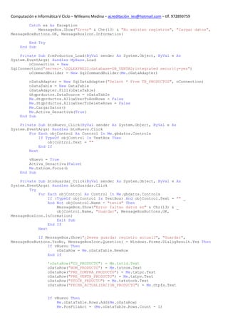 Computación e Informática V Ciclo – Willeams Medina – acreditación_ies@hotmail.com – tlf. 972893759

        Catch ex As Exception
            MessageBox.Show("Error" & Chr(13) & "No existen registros", "Cargar datos",
MessageBoxButtons.OK, MessageBoxIcon.Information)

         End Try
     End Sub

    Private Sub frmPoductos_Load(ByVal sender As System.Object, ByVal e As
System.EventArgs) Handles MyBase.Load
        oConnection = New
SqlConnection("server=.SQLEXPRESS;database=DB_VENTAS;integrated security=yes")
        oCommandBuilder = New SqlCommandBuilder(Me.oDataAdapter)

         oDataAdapter = New SqlDataAdapter("Select * From TB_PRODUCTOS", oConnection)
         oDataTable = New DataTable
         oDataAdapter.Fill(oDataTable)
         dtgprductos.DataSource = oDataTable
         Me.dtgprductos.AllowUserToAddRows = False
         Me.dtgprductos.AllowUserToDeleteRows = False
         Me.CargarDatos()
         Me.Activa_Desactiva(True)
     End Sub

    Private Sub btnNuevo_Click(ByVal sender As System.Object, ByVal e As
System.EventArgs) Handles btnNuevo.Click
        For Each objControl As Control In Me.gbdatos.Controls
             If TypeOf objControl Is TextBox Then
                 objControl.Text = ""
             End If
        Next

         vNuevo = True
         Activa_Desactiva(False)
         Me.txtnom.Focus()
     End Sub

    Private Sub btnGuardar_Click(ByVal sender As System.Object, ByVal e As
System.EventArgs) Handles btnGuardar.Click
        Try
            For Each objControl As Control In Me.gbdatos.Controls
                 If (TypeOf objControl Is TextBox) And objControl.Text = "" _
                 And Not objControl.Name = "txtid" Then
                     MessageBox.Show("Error faltan datos en" & Chr(13) & _
                     objControl.Name, "Guardar", MessageBoxButtons.OK,
MessageBoxIcon.Information)
                     Exit Sub
                 End If
            Next

            If MessageBox.Show("¿Desea guardar registro actual?", "Guardar",
MessageBoxButtons.YesNo, MessageBoxIcon.Question) = Windows.Forms.DialogResult.Yes Then
                If vNuevo Then
                    oDataRow = Me.oDataTable.NewRow
                End If

                    'oDataRow("ID_PRODUCTO") = Me.txtid.Text
                    oDataRow("NOM_PRODUCTO") = Me.txtnom.Text
                    oDataRow("PRE_COMPRA_PRODUCTO") = Me.txtpc.Text
                    oDataRow("PRE_VENTA_PRODUCTO") = Me.txtpv.Text
                    oDataRow("STOCK_PRDUCTO") = Me.txtstock.Text
                    oDataRow("FECHA_ACTUALIZACION_PRODUCTO") = Me.dtpfa.Text


                    If vNuevo Then
                        Me.oDataTable.Rows.Add(Me.oDataRow)
                        Me.PosFilaAct = (Me.oDataTable.Rows.Count - 1)
 