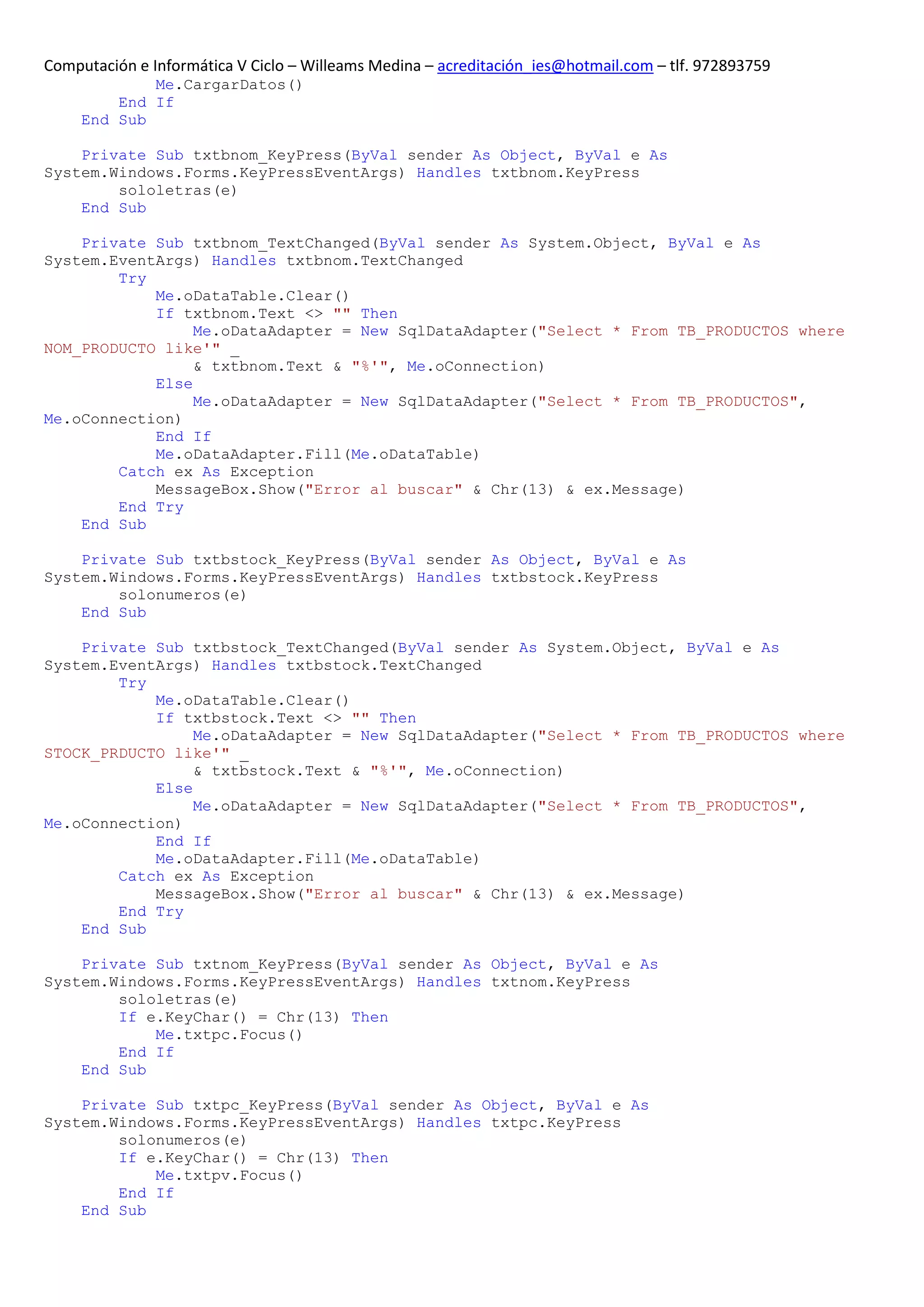 Computación e Informática V Ciclo – Willeams Medina – acreditación_ies@hotmail.com – tlf. 972893759
             Me.CargarDatos()
         End If
     End Sub

    Private Sub txtbnom_KeyPress(ByVal sender As Object, ByVal e As
System.Windows.Forms.KeyPressEventArgs) Handles txtbnom.KeyPress
        sololetras(e)
    End Sub

    Private Sub txtbnom_TextChanged(ByVal sender As System.Object, ByVal e As
System.EventArgs) Handles txtbnom.TextChanged
        Try
            Me.oDataTable.Clear()
            If txtbnom.Text <> "" Then
                 Me.oDataAdapter = New SqlDataAdapter("Select * From TB_PRODUCTOS where
NOM_PRODUCTO like'" _
                 & txtbnom.Text & "%'", Me.oConnection)
            Else
                 Me.oDataAdapter = New SqlDataAdapter("Select * From TB_PRODUCTOS",
Me.oConnection)
            End If
            Me.oDataAdapter.Fill(Me.oDataTable)
        Catch ex As Exception
            MessageBox.Show("Error al buscar" & Chr(13) & ex.Message)
        End Try
    End Sub

    Private Sub txtbstock_KeyPress(ByVal sender As Object, ByVal e As
System.Windows.Forms.KeyPressEventArgs) Handles txtbstock.KeyPress
        solonumeros(e)
    End Sub

    Private Sub txtbstock_TextChanged(ByVal sender As System.Object, ByVal e As
System.EventArgs) Handles txtbstock.TextChanged
        Try
            Me.oDataTable.Clear()
            If txtbstock.Text <> "" Then
                 Me.oDataAdapter = New SqlDataAdapter("Select * From TB_PRODUCTOS where
STOCK_PRDUCTO like'" _
                 & txtbstock.Text & "%'", Me.oConnection)
            Else
                 Me.oDataAdapter = New SqlDataAdapter("Select * From TB_PRODUCTOS",
Me.oConnection)
            End If
            Me.oDataAdapter.Fill(Me.oDataTable)
        Catch ex As Exception
            MessageBox.Show("Error al buscar" & Chr(13) & ex.Message)
        End Try
    End Sub

    Private Sub txtnom_KeyPress(ByVal sender As Object, ByVal e As
System.Windows.Forms.KeyPressEventArgs) Handles txtnom.KeyPress
        sololetras(e)
        If e.KeyChar() = Chr(13) Then
            Me.txtpc.Focus()
        End If
    End Sub

    Private Sub txtpc_KeyPress(ByVal sender As Object, ByVal e As
System.Windows.Forms.KeyPressEventArgs) Handles txtpc.KeyPress
        solonumeros(e)
        If e.KeyChar() = Chr(13) Then
            Me.txtpv.Focus()
        End If
    End Sub
 