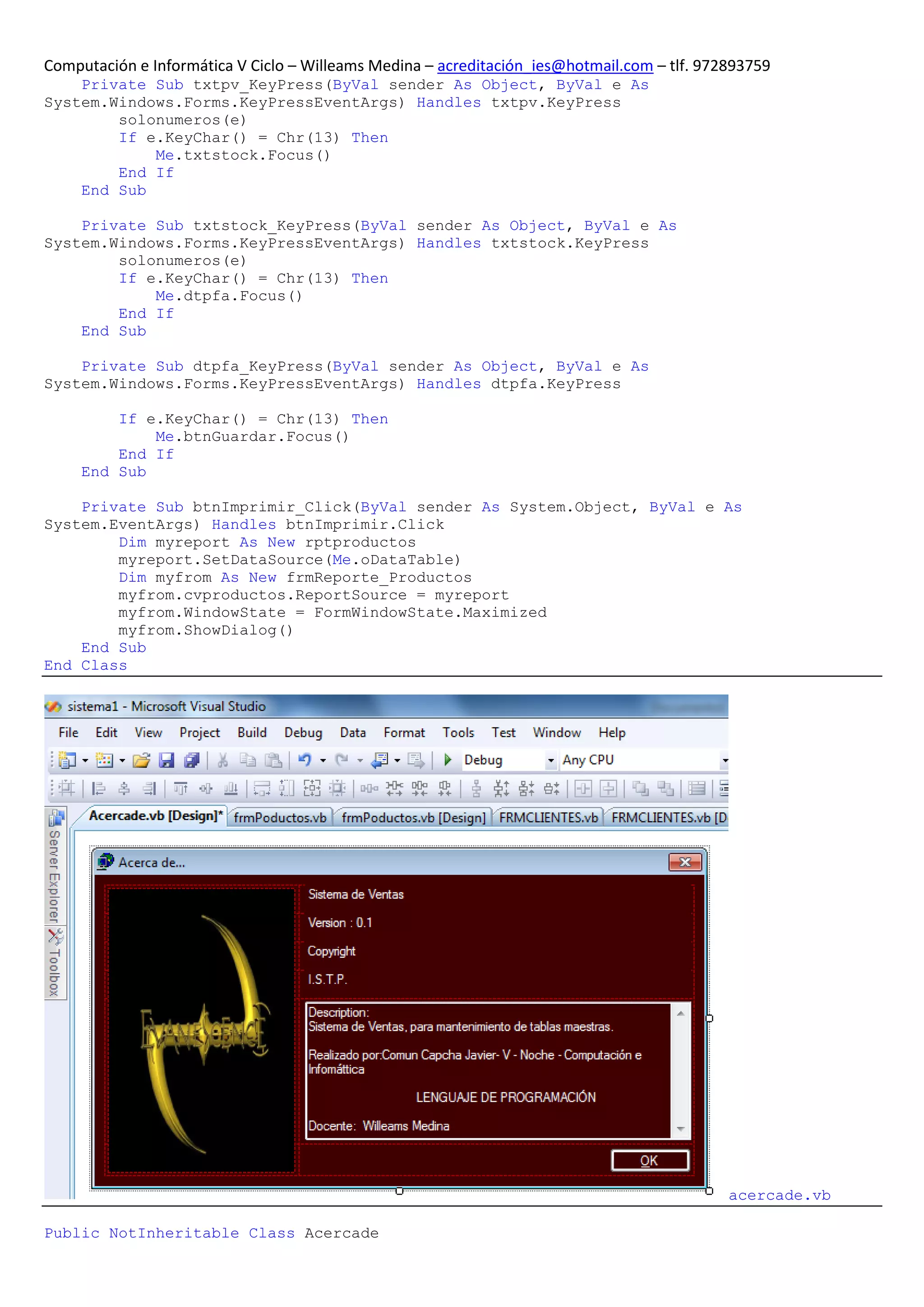 Computación e Informática V Ciclo – Willeams Medina – acreditación_ies@hotmail.com – tlf. 972893759
    Private Sub txtpv_KeyPress(ByVal sender As Object, ByVal e As
System.Windows.Forms.KeyPressEventArgs) Handles txtpv.KeyPress
        solonumeros(e)
        If e.KeyChar() = Chr(13) Then
            Me.txtstock.Focus()
        End If
    End Sub

    Private Sub txtstock_KeyPress(ByVal sender As Object, ByVal e As
System.Windows.Forms.KeyPressEventArgs) Handles txtstock.KeyPress
        solonumeros(e)
        If e.KeyChar() = Chr(13) Then
            Me.dtpfa.Focus()
        End If
    End Sub

    Private Sub dtpfa_KeyPress(ByVal sender As Object, ByVal e As
System.Windows.Forms.KeyPressEventArgs) Handles dtpfa.KeyPress

         If e.KeyChar() = Chr(13) Then
             Me.btnGuardar.Focus()
         End If
     End Sub

    Private Sub btnImprimir_Click(ByVal sender As System.Object, ByVal e As
System.EventArgs) Handles btnImprimir.Click
        Dim myreport As New rptproductos
        myreport.SetDataSource(Me.oDataTable)
        Dim myfrom As New frmReporte_Productos
        myfrom.cvproductos.ReportSource = myreport
        myfrom.WindowState = FormWindowState.Maximized
        myfrom.ShowDialog()
    End Sub
End Class




                                                                                             acercade.vb

Public NotInheritable Class Acercade
 