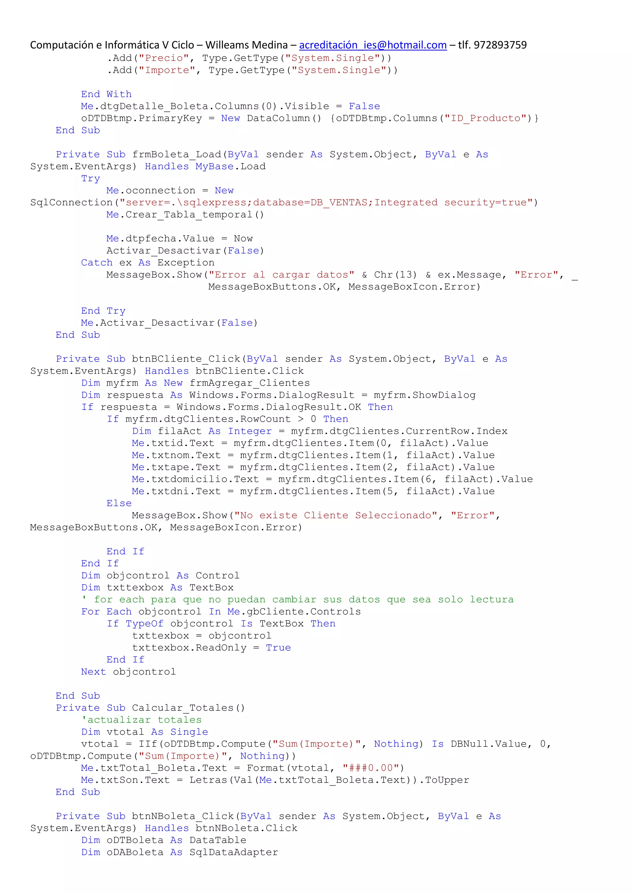 Computación e Informática V Ciclo – Willeams Medina – acreditación_ies@hotmail.com – tlf. 972893759
               .Add("Precio", Type.GetType("System.Single"))
               .Add("Importe", Type.GetType("System.Single"))

         End With
         Me.dtgDetalle_Boleta.Columns(0).Visible = False
         oDTDBtmp.PrimaryKey = New DataColumn() {oDTDBtmp.Columns("ID_Producto")}
     End Sub

    Private Sub frmBoleta_Load(ByVal sender As System.Object, ByVal e As
System.EventArgs) Handles MyBase.Load
        Try
            Me.oconnection = New
SqlConnection("server=.sqlexpress;database=DB_VENTAS;Integrated security=true")
            Me.Crear_Tabla_temporal()

              Me.dtpfecha.Value = Now
              Activar_Desactivar(False)
          Catch ex As Exception
              MessageBox.Show("Error al cargar datos" & Chr(13) & ex.Message, "Error", _
                              MessageBoxButtons.OK, MessageBoxIcon.Error)

         End Try
         Me.Activar_Desactivar(False)
     End Sub

    Private Sub btnBCliente_Click(ByVal sender As System.Object, ByVal e As
System.EventArgs) Handles btnBCliente.Click
        Dim myfrm As New frmAgregar_Clientes
        Dim respuesta As Windows.Forms.DialogResult = myfrm.ShowDialog
        If respuesta = Windows.Forms.DialogResult.OK Then
            If myfrm.dtgClientes.RowCount > 0 Then
                 Dim filaAct As Integer = myfrm.dtgClientes.CurrentRow.Index
                 Me.txtid.Text = myfrm.dtgClientes.Item(0, filaAct).Value
                 Me.txtnom.Text = myfrm.dtgClientes.Item(1, filaAct).Value
                 Me.txtape.Text = myfrm.dtgClientes.Item(2, filaAct).Value
                 Me.txtdomicilio.Text = myfrm.dtgClientes.Item(6, filaAct).Value
                 Me.txtdni.Text = myfrm.dtgClientes.Item(5, filaAct).Value
            Else
                 MessageBox.Show("No existe Cliente Seleccionado", "Error",
MessageBoxButtons.OK, MessageBoxIcon.Error)

              End If
          End If
          Dim objcontrol As Control
          Dim txttexbox As TextBox
          ' for each para que no puedan cambiar sus datos que sea solo lectura
          For Each objcontrol In Me.gbCliente.Controls
              If TypeOf objcontrol Is TextBox Then
                  txttexbox = objcontrol
                  txttexbox.ReadOnly = True
              End If
          Next objcontrol

    End Sub
    Private Sub Calcular_Totales()
        'actualizar totales
        Dim vtotal As Single
        vtotal = IIf(oDTDBtmp.Compute("Sum(Importe)", Nothing) Is DBNull.Value, 0,
oDTDBtmp.Compute("Sum(Importe)", Nothing))
        Me.txtTotal_Boleta.Text = Format(vtotal, "###0.00")
        Me.txtSon.Text = Letras(Val(Me.txtTotal_Boleta.Text)).ToUpper
    End Sub

    Private Sub btnNBoleta_Click(ByVal sender As System.Object, ByVal e As
System.EventArgs) Handles btnNBoleta.Click
        Dim oDTBoleta As DataTable
        Dim oDABoleta As SqlDataAdapter
 