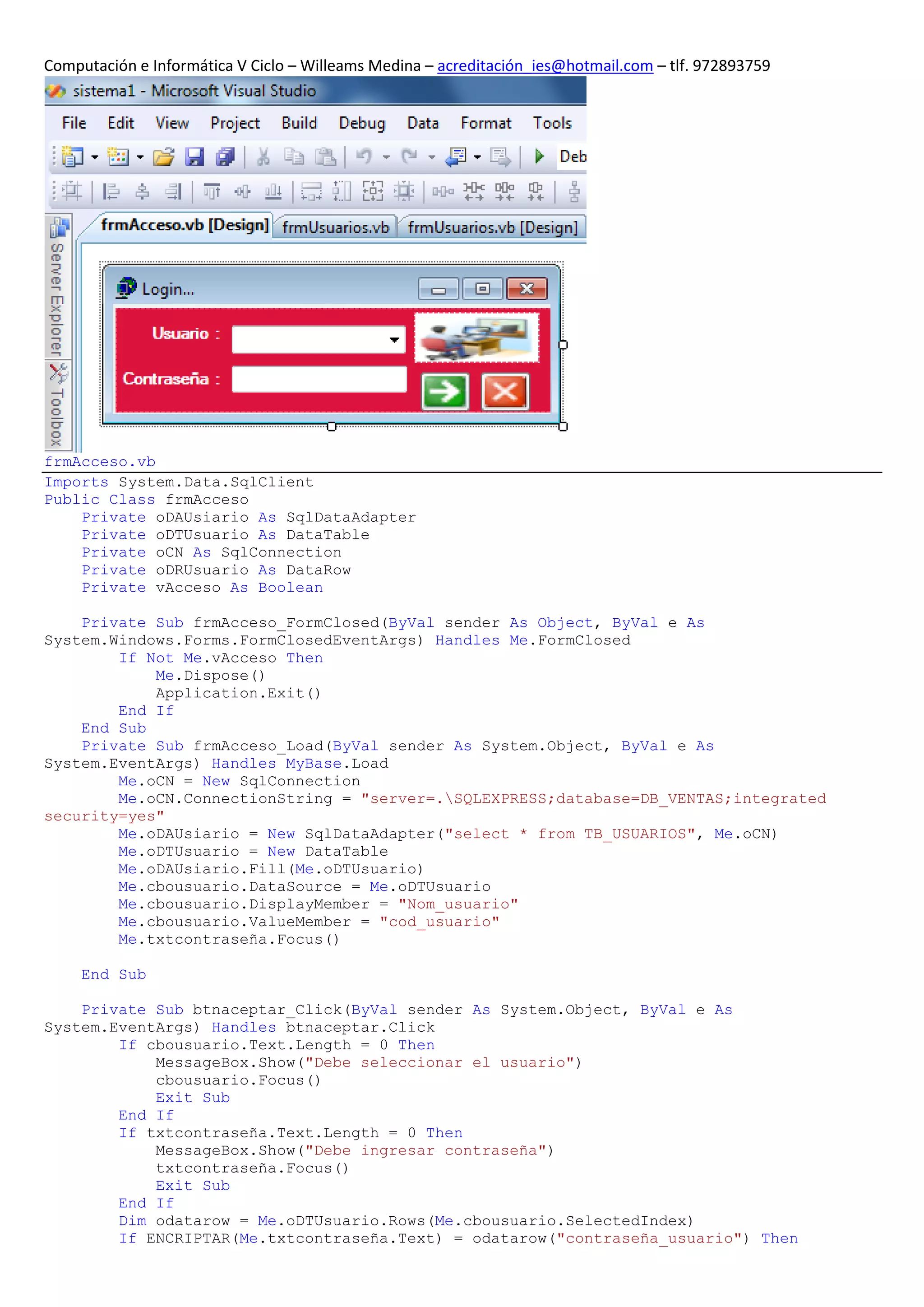 Computación e Informática V Ciclo – Willeams Medina – acreditación_ies@hotmail.com – tlf. 972893759




frmAcceso.vb
Imports System.Data.SqlClient
Public Class frmAcceso
    Private oDAUsiario As SqlDataAdapter
    Private oDTUsuario As DataTable
    Private oCN As SqlConnection
    Private oDRUsuario As DataRow
    Private vAcceso As Boolean

    Private Sub frmAcceso_FormClosed(ByVal sender As Object, ByVal e As
System.Windows.Forms.FormClosedEventArgs) Handles Me.FormClosed
        If Not Me.vAcceso Then
            Me.Dispose()
            Application.Exit()
        End If
    End Sub
    Private Sub frmAcceso_Load(ByVal sender As System.Object, ByVal e As
System.EventArgs) Handles MyBase.Load
        Me.oCN = New SqlConnection
        Me.oCN.ConnectionString = "server=.SQLEXPRESS;database=DB_VENTAS;integrated
security=yes"
        Me.oDAUsiario = New SqlDataAdapter("select * from TB_USUARIOS", Me.oCN)
        Me.oDTUsuario = New DataTable
        Me.oDAUsiario.Fill(Me.oDTUsuario)
        Me.cbousuario.DataSource = Me.oDTUsuario
        Me.cbousuario.DisplayMember = "Nom_usuario"
        Me.cbousuario.ValueMember = "cod_usuario"
        Me.txtcontraseña.Focus()

     End Sub

    Private Sub btnaceptar_Click(ByVal sender As System.Object, ByVal e As
System.EventArgs) Handles btnaceptar.Click
        If cbousuario.Text.Length = 0 Then
            MessageBox.Show("Debe seleccionar el usuario")
            cbousuario.Focus()
            Exit Sub
        End If
        If txtcontraseña.Text.Length = 0 Then
            MessageBox.Show("Debe ingresar contraseña")
            txtcontraseña.Focus()
            Exit Sub
        End If
        Dim odatarow = Me.oDTUsuario.Rows(Me.cbousuario.SelectedIndex)
        If ENCRIPTAR(Me.txtcontraseña.Text) = odatarow("contraseña_usuario") Then
 