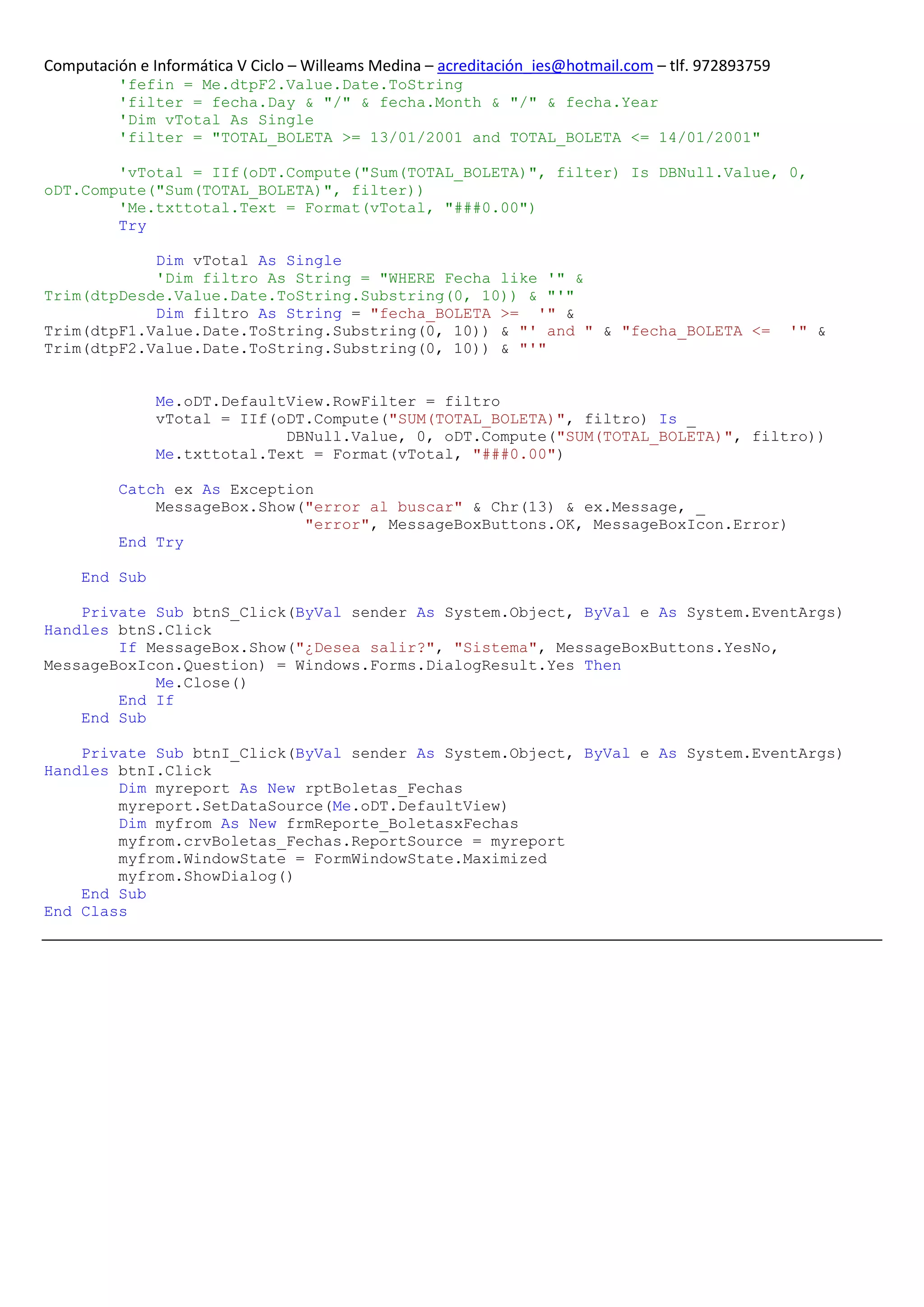 Computación e Informática V Ciclo – Willeams Medina – acreditación_ies@hotmail.com – tlf. 972893759
          'fefin = Me.dtpF2.Value.Date.ToString
          'filter = fecha.Day & "/" & fecha.Month & "/" & fecha.Year
          'Dim vTotal As Single
          'filter = "TOTAL_BOLETA >= 13/01/2001 and TOTAL_BOLETA <= 14/01/2001"

        'vTotal = IIf(oDT.Compute("Sum(TOTAL_BOLETA)", filter) Is DBNull.Value, 0,
oDT.Compute("Sum(TOTAL_BOLETA)", filter))
        'Me.txttotal.Text = Format(vTotal, "###0.00")
        Try

            Dim vTotal As Single
            'Dim filtro As String = "WHERE Fecha like '" &
Trim(dtpDesde.Value.Date.ToString.Substring(0, 10)) & "'"
            Dim filtro As String = "fecha_BOLETA >= '" &
Trim(dtpF1.Value.Date.ToString.Substring(0, 10)) & "' and " & "fecha_BOLETA <=                        '" &
Trim(dtpF2.Value.Date.ToString.Substring(0, 10)) & "'"


               Me.oDT.DefaultView.RowFilter = filtro
               vTotal = IIf(oDT.Compute("SUM(TOTAL_BOLETA)", filtro) Is _
                             DBNull.Value, 0, oDT.Compute("SUM(TOTAL_BOLETA)", filtro))
               Me.txttotal.Text = Format(vTotal, "###0.00")

          Catch ex As Exception
              MessageBox.Show("error al buscar" & Chr(13) & ex.Message, _
                              "error", MessageBoxButtons.OK, MessageBoxIcon.Error)
          End Try

     End Sub

    Private Sub btnS_Click(ByVal sender As System.Object, ByVal e As System.EventArgs)
Handles btnS.Click
        If MessageBox.Show("¿Desea salir?", "Sistema", MessageBoxButtons.YesNo,
MessageBoxIcon.Question) = Windows.Forms.DialogResult.Yes Then
            Me.Close()
        End If
    End Sub

    Private Sub btnI_Click(ByVal sender As System.Object, ByVal e As System.EventArgs)
Handles btnI.Click
        Dim myreport As New rptBoletas_Fechas
        myreport.SetDataSource(Me.oDT.DefaultView)
        Dim myfrom As New frmReporte_BoletasxFechas
        myfrom.crvBoletas_Fechas.ReportSource = myreport
        myfrom.WindowState = FormWindowState.Maximized
        myfrom.ShowDialog()
    End Sub
End Class
 