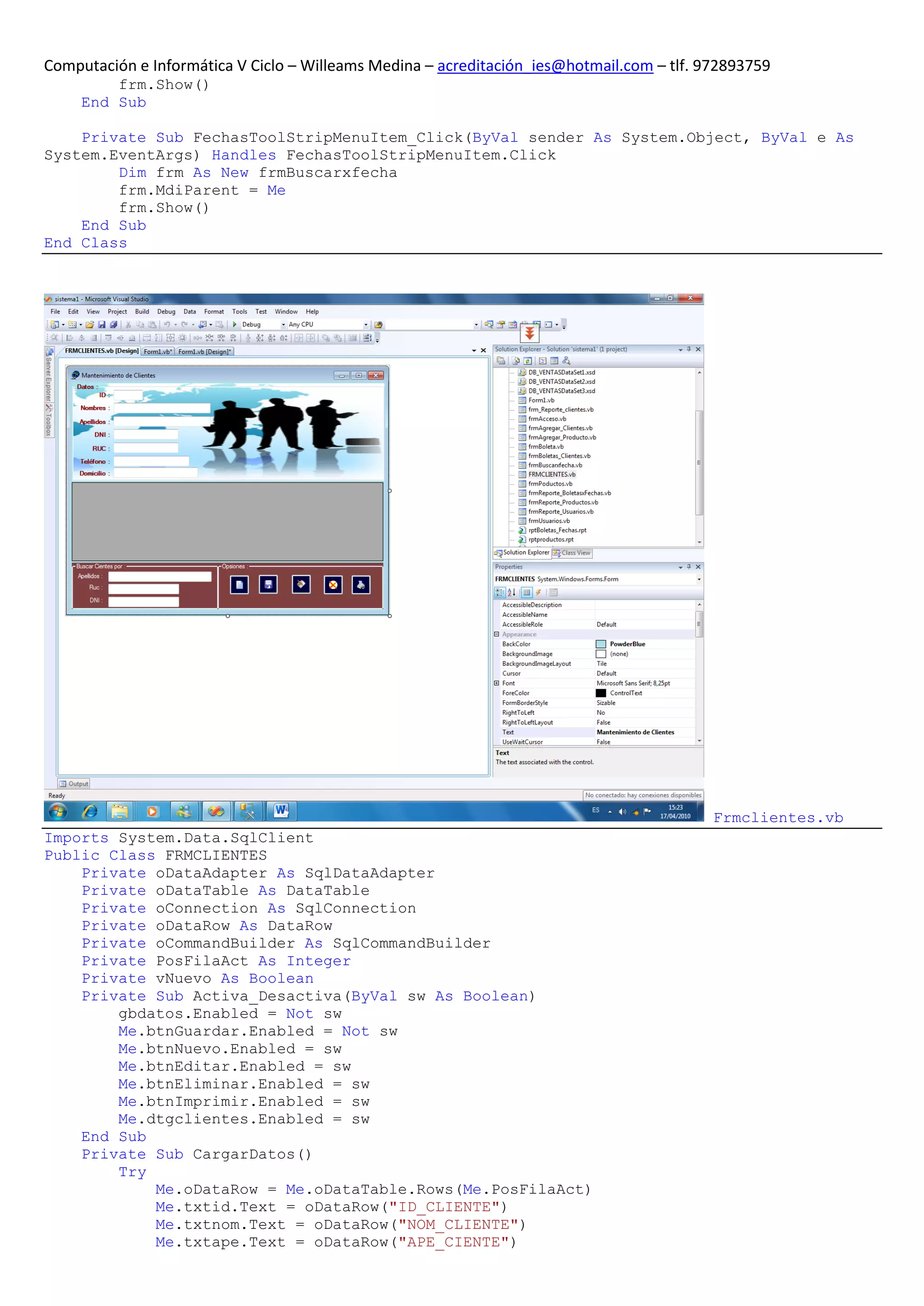 Computación e Informática V Ciclo – Willeams Medina – acreditación_ies@hotmail.com – tlf. 972893759
         frm.Show()
     End Sub

    Private Sub FechasToolStripMenuItem_Click(ByVal sender As System.Object, ByVal e As
System.EventArgs) Handles FechasToolStripMenuItem.Click
        Dim frm As New frmBuscarxfecha
        frm.MdiParent = Me
        frm.Show()
    End Sub
End Class




                                                                                           Frmclientes.vb
Imports System.Data.SqlClient
Public Class FRMCLIENTES
    Private oDataAdapter As SqlDataAdapter
    Private oDataTable As DataTable
    Private oConnection As SqlConnection
    Private oDataRow As DataRow
    Private oCommandBuilder As SqlCommandBuilder
    Private PosFilaAct As Integer
    Private vNuevo As Boolean
    Private Sub Activa_Desactiva(ByVal sw As Boolean)
        gbdatos.Enabled = Not sw
        Me.btnGuardar.Enabled = Not sw
        Me.btnNuevo.Enabled = sw
        Me.btnEditar.Enabled = sw
        Me.btnEliminar.Enabled = sw
        Me.btnImprimir.Enabled = sw
        Me.dtgclientes.Enabled = sw
    End Sub
    Private Sub CargarDatos()
        Try
            Me.oDataRow = Me.oDataTable.Rows(Me.PosFilaAct)
            Me.txtid.Text = oDataRow("ID_CLIENTE")
            Me.txtnom.Text = oDataRow("NOM_CLIENTE")
            Me.txtape.Text = oDataRow("APE_CIENTE")
 